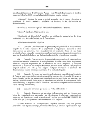 -64- 
________________________________________________________________________ 
en dólares (o la moneda de tal Suma no Pagada ) en el Mercado Interbancario de Londres en ese período a las 11:00 a.m. de la Fecha de Cotización para tal período. 
“Préstamo” significa la suma principal agregada de Avances efectuados y pendientes, de manera periódica conforme los términos de los Documentos de Financiamiento. 
“Contrato de Préstamo” significa este Contrato de Préstamo a Término. 
“Margen” significa 3.00 por ciento al año. 
“Notificación de Desembolso” significa una notificación sustancial en la forma establecida en el Anexo 4 (Notificación de Desembolso). 
“Gravámenes Permitidos” significa: 
(i) 
Cualquier Gravamen sobre la propiedad para garantizar el endeudamiento surgido en el curso ordinario de la exportación e importación financiera u otras transacciones de comercio, cuyo endeudamiento se acrecienta (luego de que haya producido efectos a todas las renovaciones o refinanciamientos subsiguientes) no superiores a un año después de la fecha en que dicho endeudamiento fue originalmente incurrido; 
(ii) 
Cualquier Gravamen sobre la propiedad para garantizar el endeudamiento existente en la misma al momento de su adquisición o incurrido con el único propósito de financiar cualquier adquisición por el Prestatario de dicha propiedad, y cualquier renovación o extensión de cualquier Gravamen, la cual estará limitada a la propiedad original cubierta por ésta y que asegura cualquier renovación o extensión del financiamiento original sin ningún incremento de la cantidad otorgada; 
(iii) 
Cualquier Gravamen que garantice endeudamiento incurrido con el propósito de financiar todo o parte de los costos de adquisición, construcción o desarrollo del proyecto proporcionado, que los que sostienen tal endeudamiento acuerdan limitar sus recursos a los activos y rendimientos de dicho proyecto como la fuente principal de reembolso de dicho endeudamiento y la propiedad sobre la cual dicho Gravamen es otorgado consista solamente a esos activos y rendimientos; 
(iv) 
Cualquier Gravamen que exista a la Fecha del Contrato; y 
(v) 
Cualquier Gravamen que garantice endeudamiento que, en conjunto con todos los endeudamientos asegurados por Gravámenes (excluyendo endeudamiento asegurado por Gravámenes en (i) lo siguiente (iv), arriba) no exceda US$25,000,000 del monto principal (o su equivalente en otras monedas) en el conjunto. 
“Evento Potencial de Incumplimiento” significa cualquier caso que pudiere convertirse (con el paso del tiempo, mediante notificación, o tomando alguna decisión bajo  