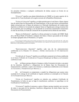 -65- 
________________________________________________________________________ 
los presentes términos o cualquier combinación de dichas causas) en Evento de un Incumplimiento. 
“Proyecto” significa una planta hidroeléctrica de 50MW en la parte superior de la cuenca del río Yuna localizado en la región noroeste de la República Dominicana. 
“Fecha de Cotización” significa, en algún período para el cual fuere a fijarse alguna tasa de interés bajo los Documentos de Financiamiento, el día en que fueren corrientemente dadas cotizaciones por el Banco de primera en el Mercado Interbancario de Londres para depósitos en dólares (o la moneda de cualquier Suma no Pagada) para entrega el primer día de ese período, pero sin embargo, si en tal período no se hicieren comunmente cotizaciones en más de una fecha, la Fecha de Cotización de ese período será la última de esas fechas. 
“Bancos de Referencia”, significa la oficina principal en Londres del HSBC Bank plc y del Royal Bank of Scotland o cualquier otro banco o bancos que pueda ser de tiempo en tiempo agregado entre el Prestatario y el Agente. 
“Fecha de Repago” significa cada una de las fechas que fueren 30, 36, 42, 48, 54, 60, 66, 72, 78, 84, 90, 96, 102 y 108 meses posteriores a la Fecha Efectiva, o si dicha fecha no fuere un Día Laborable, será el siguiente Día Laborable del mismo mes calendario (si hubiere uno) o el Día Laborable anterior (si no lo hubiere). 
“Representaciones Repetidas” significa cada una de las representaciones establecidas en la Cláusula 13.1 (Estatus y Debida Autorización) al 13.6 (Información Escrita). 
“Certificado de Traspaso” significa un certificado sustancial en la forma establecida en el Anexo 2 (Modelo de Certificado de Traspaso) firmado por un Banco y un Cesionario conforme al cual: 
(a) tal Banco persiga obtener el traspaso a dicho Cesionario de todos o una parte de los derechos, beneficios y obligaciones de tal Banco bajo los Documentos de Financiamiento, conforme y sujeto a los términos y condiciones establecidos en la Cláusula 23.3 (Cesiones y Transferencias por Bancos); y 
(b) tal Cesionario se comprometa a cumplir las obligaciones que asuma como resultado de la entrega de tal certificado al Agente conforme se contempla en la Cláusula 23.5 (Transferencias por Bancos). 
“Fecha de Transferencia” significa en relación con cualquier Certificado de Transferencia, la fecha en que se haga la transferencia conforme se especifique en tal Certificado de Transferencia. 
“Cesionario” significa la persona a quien el Banco persiga transferir por novación de todos o una parte de los derechos, beneficios obligaciones de dicho Banco bajo los Documentos de Financiamiento. 
 