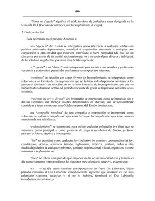 -66- 
________________________________________________________________________ 
“Suma no Pagada” significa el saldo insoluto de cualquiera suma designada en la Cláusula 18.1 (Período de Intereses por Incumplimiento de Pago). 
1.2 
Interpretación 
Toda referencia en el presente Acuerdo a: 
una “agencia” del Estado se interpretará como referencia a cualquier subdivisión política, ministerio, departamento, autoridad o corporación estatutaria o cualquier otra corporación u otra entidad que estuviere controlada o fuere propiedad (de más de un cincuenta por ciento de su capital accionario suscrito o su equivalente, directa o indirecta), de tal estado o su gobierno y/o una o más de tales agencias; 
el “Agente” o un “Banco” será interpretado para incluir a sus actuales y posteriores sucesores y cesionarios permitidos conforme a sus respectivos intereses; 
“continuo” en relación con algún Evento de Incumplimiento, se interpretará como referencia a un Evento de Incumplimiento que no hubiere sido dispensado conforme a los presentes términos y en relación con un Evento Potencial de Incumplimiento, uno que no hubiere sido subsanado dentro del período relevante de gracia o dispensado conforme a sus términos; 
“reservas de oro y divisas” del Prestatario se interpretará como referencia a oro y divisas (términos que incluye valores denominados en Divisas) que se acostumbrare considerar y tener como reservas oficiales externas del Estado dominicano; 
una “compañía tenedora” de una compañía o corporación se interpretará como referencia a cualquier compañía o corporación de la que la compañía o corporación primero mencionada sea subsidiaria; 
“endeudamiento” se interpretará para incluir cualquier obligación (ya fuera que se incurriere como principal o como garantía) de pago o reembolso de dinero, ya fuere presente o futura, efectiva o contingente; 
“ley” se entenderá como cualquier ley (inclusive ley común o consuetudinaria) ley, constitución, decreto, sentencia, tratado, reglamento, directiva, estatuto, orden u otra medida legislativa de cualquier gobierno, gobierno supranacional o local, organismo o corte estatuaria o reglamentaria; 
“mes” se refiere a un período que empieza un día de un mes calendario y termina el día numéricamente correspondiente del siguiente mes calendario sucesivo, excepto que: 
(a) 
si tal día numéricamente correspondiente no fuere Día Laborable, dicho período terminará el Día Laborable inmediatamente siguiente que ocurriere en ese mes calendario siguiente sucesivo, o si no lo hubiere, terminará el Día Laborable inmediatamente anterior; y  