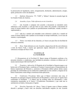 -68- 
________________________________________________________________________ 
la persecución de liquidación, cierre, reorganización, disolución, administración, arreglo, ajuste, protección o alivio de deudores. 
1.3 
Símbolos Monetarios. “$”, “USD” y “dólares” denotan la moneda legal de los Estados Unidos de América. 
1.4 
Acuerdos y Leyes. Toda referencia en este Acuerdo a: 
1.4.1. este Acuerdo o cualquier otro acuerdo o documento se entenderá como referencia a este Acuerdo o, cual que fuere el caso, dicho otro acuerdo o documento tal como el mismo hubiere sido o pudiera ser periódicamente modificado, variado, novado o suplementado; y 
1.4.2 toda ley o tratado será entendido como referencia a dicha ley o tratado tal como el mismo hubiere sido o pudiere ser de tiempo en tiempo modificado, o en el caso de estatuto, re-promulgado. 
1.5 
Títulos. Los títulos de las cláusulas y el Anexo son para fines de facilidad de referencia solamente. 
1.6 
Hora. Toda referencia en este Acuerdo a alguna hora del día será referencia a hora de Nueva York, a menos que apareciere alguna indicación en contrario será referencia al tiempo de Nueva York. 
CLÁUSULA II 
LA FACILIDAD 
2.1 Otorgamiento de la Facilidad. El Banco otorga al Prestatario conforme a los presentes términos y condiciones, una facilidad de préstamo a término en dólares por el monto total de hasta USD 24,674,697.17. 
2.2 
Propósito y Aplicación. El Propósito de la Facilidad es financiar pagos a ser hechos por el Prestatario bajo y conforme al Contrato Comercial para el financiamiento de futuras expansiones del Proyecto y, asimismo el Prestatario deberá aplicar dichas sumas prestadas de conformidad con las condiciones establecidas en este contrato y ninguna de las Partes Financiantes estará obliga a monitorear dicha aplicación.. 
2.3 
Condiciones Precedentes Salvo que el Banco conviniere otra cosa, el Prestatario no entregará ninguna Notificación de Desembolso a menos que el Agente haya confirmado al Prestatario y el Banco que ha recibido todos los documentos y otras constancias enumeradas en el Anexo 3 (Condiciones Precedentes) y que cada una es satisfactoria en fondo y forma para el Agente. 
2.4 
Derechos Separados del Banco. Tanto el Agente como el Banco tendrán derecho a proteger y hacer valer sus derechos individuales surgidos de este Acuerdo  