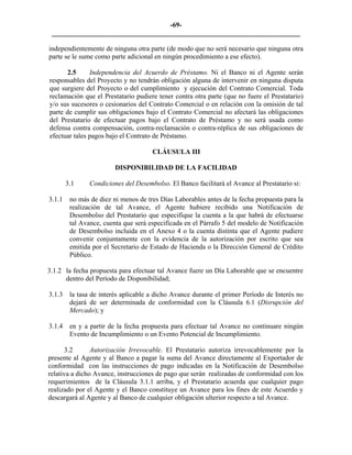 -69- 
________________________________________________________________________ 
independientemente de ninguna otra parte (de modo que no será necesario que ninguna otra parte se le sume como parte adicional en ningún procedimiento a ese efecto). 
2.5 
Independencia del Acuerdo de Préstamo. Ni el Banco ni el Agente serán responsables del Proyecto y no tendrán obligación alguna de intervenir en ninguna disputa que surgiere del Proyecto o del cumplimiento y ejecución del Contrato Comercial. Toda reclamación que el Prestatario pudiere tener contra otra parte (que no fuere el Prestatario) y/o sus sucesores o cesionarios del Contrato Comercial o en relación con la omisión de tal parte de cumplir sus obligaciones bajo el Contrato Comercial no afectará las obligaciones del Prestatario de efectuar pagos bajo el Contrato de Préstamo y no será usada como defensa contra compensación, contra-reclamación o contra-réplica de sus obligaciones de efectuar tales pagos bajo el Contrato de Préstamo. 
CLÁUSULA III 
DISPONIBILIDAD DE LA FACILIDAD 
3.1 
Condiciones del Desembolso. El Banco facilitará el Avance al Prestatario si: 
3.1.1 
no más de diez ni menos de tres Días Laborables antes de la fecha propuesta para la realización de tal Avance, el Agente hubiere recibido una Notificación de Desembolso del Prestatario que especifique la cuenta a la que habrá de efectuarse tal Avance, cuenta que será especificada en el Párrafo 5 del modelo de Notificación de Desembolso incluida en el Anexo 4 o la cuenta distinta que el Agente pudiere convenir conjuntamente con la evidencia de la autorización por escrito que sea emitida por el Secretario de Estado de Hacienda o la Dirección General de Crédito Público. 
3.1.2 la fecha propuesta para efectuar tal Avance fuere un Día Laborable que se encuentre dentro del Período de Disponibilidad; 
3.1.3 
la tasa de interés aplicable a dicho Avance durante el primer Período de Interés no dejará de ser determinada de conformidad con la Cláusula 6.1 (Disrupción del Mercado); y 
3.1.4 
en y a partir de la fecha propuesta para efectuar tal Avance no continuare ningún Evento de Incumplimiento o un Evento Potencial de Incumplimiento. 
3.2 
Autorización Irrevocable. El Prestatario autoriza irrevocablemente por la presente al Agente y al Banco a pagar la suma del Avance directamente al Exportador de conformidad con las instrucciones de pago indicadas en la Notificación de Desembolso relativa a dicho Avance, instrucciones de pago que serán realizadas de conformidad con los requerimientos de la Cláusula 3.1.1 arriba, y el Prestatario acuerda que cualquier pago realizado por el Agente y el Banco constituye un Avance para los fines de este Acuerdo y descargará al Agente y al Banco de cualquier obligación ulterior respecto a tal Avance. 
 