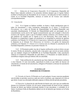 -70- 
________________________________________________________________________ 
3.3 
Reducción de Compromiso Disponible. Si el Compromiso Disponible del Banco fuere reducido conforme a los presentes términos después que el Agente hubiere recibido la Notificación de Desembolso de un Avance y tal reducción no fuere tomada en cuenta en la Facilidad Disponible, entonces el monto de tal Avance será reducido correspondientemente. 
3.4 
Cancelación 
3.4.1 Si el Agente no hubiere recibido, en forma y fondo satisfactorios para el, todos los documentos y otras constancias enumeradas en el Anexo 3 (Condiciones Precedentes), en o antes de Periodo de Disponibilidad, la Facilidad Disponible será cancelada inmediatamente. El Período de Disponibilidad podrá ser prorrogado con el consentimiento escrito previo del Agente (consentimiento que será otorgado a discreción exclusiva del Agente), sujeto a que la Facilidad continúe conforme a los términos nuevos que pudieren ser exigidos por el Agente (a su sola discreción). Para evitar dudas, el Prestatario se compromete a pagar con prontitud en su integridad la comisión de apertura conforme a la Cláusula 16.1 (Comisión de Compromiso), honorarios de gestión conforme a lo dispuesto en el Artículo 16.2 (Honorarios de Gestión) y los gastos de transacción conforme a la Cláusula 17.1 (Gastos de la Transacción) no obstante la cancelación de la Facilidad Disponible conforme a la presente Cláusula 3.4. 
3.4.2 El Prestatario podrá, tras dar al Agente notificación escrita al efecto con por lo menos 30 días de antelación, cancelar todo o una parte ( que será de un monto mínimo que sea múltiplo integral de $1,000,000) de la Facilidad Disponible. Cada cancelación reducirá el Compromiso Disponible de cada Banco y el Prestatario no tendrá derecho a reestablecer ninguna suma que hubiere sido así cancelada. 
3.4.3 Toda notificación de cancelación que fuere dada por el Prestatario conforme a esta Cláusula 3.4 será irrevocable, especificará la fecha en que habrá de hacerse tal cancelación y el monto de tal cancelación y obligará al Prestatario a efectuar tal cancelación en dicha fecha. 
CLÁUSULA IV 
PERÍODOS DE INTERESES 
4.1 Periodos de Interés. El Periodo en el cual cualquier Avance estuviere pendiente será dividido en períodos sucesivos cada uno (salvo el primero, que empezará en el día en que dicho Avance sea efectuado) debiendo empezar el último día del periodo precedente. 
4.2 Duración. La duración de cada Período de Interés será, salvo que sea establecido distinto en el presente Contrato, de seis meses, proporcionado de forma tal que cualquier Periodo de Interés que hubiera terminado durante el mes precedente, o extendido en el futuro, la primera Fecha de Reembolso deberá ser de tal duración que termine en la Fecha de Reembolso. 
 