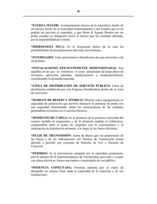 -8- 
________________________________________________________________________ 
“FUERZA MAYOR: Acontecimiento (fuerza de la naturaleza, hecho de un tercero, hecho de la Autoridad Gubernamental o del Estado) que no ha podido ser previsto ni impedido, y que libera al Agente Deudor por no poder cumplir su obligación frente al tercero que ha resultado afectado, por la imposibilidad de evitarlo. 
“HIDROLOGÍA SECA: Es la temporada dentro de la cual las probabilidades de precipitaciones pluviales son mínimas. 
“INTERESADO: Todo peticionario o beneficiario de una concesión o de un permiso. 
“INSTALACIONES EFICIENTEMENTE DIMENSIONADAS: Son aquéllas en las que se minimiza el costo actualizado de largo plazo de inversión, operación, pérdidas, mantenimiento y desabastecimiento, considerando la demanda esperada. 
“LÍNEA DE DISTRIBUCIÓN DE SERVICIO PÚBLICO: Línea de distribución establecida por una Empresa Distribuidora dentro de su zona de concesión. 
“MARGEN DE RESERVA TEÓRICO: Mínimo sobre equipamiento en capacidad de generación que permite abastecer la potencia de punta con una seguridad determinada, dadas las características de las unidades generadoras existentes en el sistema eléctrico. 
“MOMENTO DE CARGA: Es el producto de la potencia conectada del usuario medida en megavatios y de la distancia medida en kilómetros, comprendida entre el punto de empalme con la concesionaria y la subestación de distribución primaria, a lo largo de las líneas eléctricas. 
“PEAJE DE TRANSMISIÓN: Suma de dinero que los propietarios de las líneas y de las subestaciones del Sistema de Transmisión tienen derecho a percibir por concepto de Derecho de Uso y Derecho de Conexión. 
“PERMISO: Es la autorización otorgada por la autoridad competente, previa opinión de la Superintendencia de Electricidad, para usar y ocupar con obras eléctricas, bienes nacionales o municipales de uso público. 
“POTENCIA CONECTADA: Potencia máxima que es capaz de demandar un usuario final, dada la capacidad de la conexión y de sus instalaciones. 
 