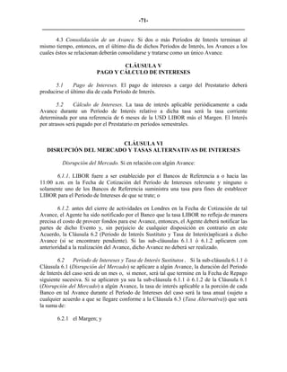 -71- 
________________________________________________________________________ 
4.3 Consolidación de un Avance. Si dos o más Períodos de Interés terminan al mismo tiempo, entonces, en el último día de dichos Períodos de Interés, los Avances a los cuales éstos se relacionan deberán consolidarse y tratarse como un único Avance. 
CLÁUSULA V 
PAGO Y CÁLCULO DE INTERESES 
5.1 Pago de Intereses. El pago de intereses a cargo del Prestatario deberá producirse el último día de cada Período de Interés. 
5.2 
Cálculo de Intereses. La tasa de interés aplicable periódicamente a cada Avance durante un Período de Interés relativo a dicha tasa será la tasa corriente determinada por una referencia de 6 meses de la USD LIBOR más el Margen. El Interés por atrasos será pagado por el Prestatario en períodos semestrales. 
CLÁUSULA VI 
DISRUPCIÓN DEL MERCADO Y TASAS ALTERNATIVAS DE INTERESES 
Disrupción del Mercado. Si en relación con algún Avance: 
6.1.1. LIBOR fuere a ser establecido por el Bancos de Referencia a o hacia las 11:00 a.m. en la Fecha de Cotización del Período de Intereses relevante y ninguno o solamente uno de los Bancos de Referencia suministra una tasa para fines de establecer LIBOR para el Período de Intereses de que se trate; o 
6.1.2. antes del cierre de actividades en Londres en la Fecha de Cotización de tal Avance, el Agente ha sido notificado por el Banco que la tasa LIBOR no refleja de manera precisa el costo de proveer fondos para ese Avance, entonces, el Agente deberá notificar las partes de dicho Evento y, sin perjuicio de cualquier disposición en contrario en este Acuerdo, la Cláusula 6.2 (Periodo de Interés Sustituto y Tasa de Interés)aplicará a dicho Avance (si se encontrare pendiente). Si las sub-cláusulas 6.1.1 ó 6.1.2 aplicaren con anterioridad a la realización del Avance, dicho Avance no deberá ser realizado. 
6.2 Período de Intereses y Tasa de Interés Sustitutos. Si la sub-cláusula 6.1.1 ó Cláusula 6.1 (Disrupción del Mercado) se aplicare a algún Avance, la duración del Período de Interés del caso será de un mes o, si menor, será tal que termine en la Fecha de Repago siguiente sucesiva. Si se aplicaren ya sea la sub-cláusula 6.1.1 ó 6.1.2 de la Cláusula 6.1 (Disrupción del Mercado) a algún Avance, la tasa de interés aplicable a la porción de cada Banco en tal Avance durante el Período de Intereses del caso será la tasa anual (sujeto a cualquier acuerdo a que se llegare conforme a la Cláusula 6.3 (Tasa Alternativa)) que será la suma de: 
6.2.1 
el Margen; y 
 