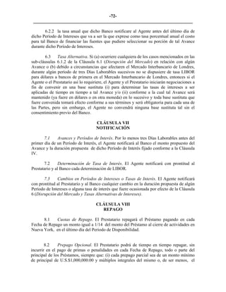 -72- 
________________________________________________________________________ 
6.2.2 
la tasa anual que dicho Banco notificare al Agente antes del último día de dicho Período de Intereses que va a ser la que exprese como tasa porcentual anual el costo para tal Banco de financiar las fuentes que pudiere seleccionar su porción de tal Avance durante dicho Período de Intereses. 
6.3 Tasa Alternativa. Si (a) ocurriere cualquiera de los casos mencionados en las sub-cláusulas 6.1.2 de la Cláusula 6.1 (Disrupción del Mercado) en relación con algún Avance o (b) debido a circunstancias que afectaren el Mercado Interbancario de Londres, durante algún período de tres Días Laborables sucesivos no se dispusiere de tasa LIBOR para dólares a bancos de primera en el Mercado Interbancario de Londres, entonces si el Agente o el Prestatario así lo requiriere, el Agente y el Prestatario iniciarán negociaciones a fin de convenir en una base sustituta (i) para determinar las tasas de intereses a ser aplicadas de tiempo en tiempo a tal Avance y/o (ii) conforme a la cual tal Avance será mantenido (ya fuere en dólares o en otra moneda) en lo sucesivo y toda base sustituta que fuere convenida tomará efecto conforme a sus términos y será obligatoria para cada una de las Partes, pero sin embargo, el Agente no convendrá ninguna base sustituta tal sin el consentimiento previo del Banco. 
CLÁUSULA VII 
NOTIFICACIÓN 
7.1 Avances y Períodos de Interés. Por lo menos tres Días Laborables antes del primer día de un Período de Interés, el Agente notificará al Banco el monto propuesto del Avance y la duración propuesta de dicho Período de Interés fijado conforme a la Cláusula IV. 
7.2 
Determinación de Tasa de Interés. El Agente notificará con prontitud al Prestatario y al Banco cada determinación de LIBOR. 
7.3 
Cambios en Períodos de Intereses o Tasas de Interés. El Agente notificará con prontitud al Prestatario y al Banco cualquier cambio en la duración propuesta de algún Período de Intereses o alguna tasa de interés que fuere ocasionada por efecto de la Cláusula 6 (Disrupción del Mercado y Tasas Alternativas de Intereses). 
CLÁUSULA VIII 
REPAGO 
8.1 
Cuotas de Repago. El Prestatario repagará el Préstamo pagando en cada Fecha de Repago un monto igual a 1/14 del monto del Préstamo al cierre de actividades en Nueva York, en el último día del Periodo de Disponibilidad. 
8.2 
Prepago Opcional. El Prestatario podrá de tiempo en tiempo repagar, sin incurrir en el pago de primas o penalidades en cada Fecha de Repago, todo o parte del principal de los Préstamos, siempre que: (i) cada prepago parcial sea de un monto mínimo de principal de U.S.$1,000,000.00 y múltiplos integrales del mismo o, de ser menos, el  