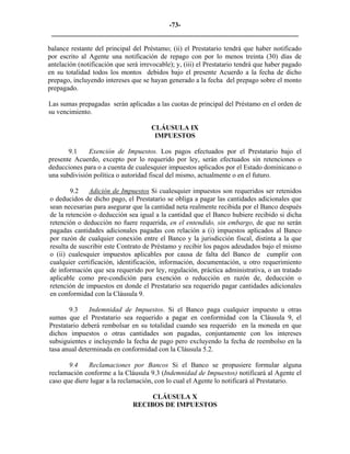 -73- 
________________________________________________________________________ 
balance restante del principal del Préstamo; (ii) el Prestatario tendrá que haber notificado por escrito al Agente una notificación de repago con por lo menos treinta (30) días de antelación (notificación que será irrevocable); y, (iii) el Prestatario tendrá que haber pagado en su totalidad todos los montos debidos bajo el presente Acuerdo a la fecha de dicho prepago, incluyendo intereses que se hayan generado a la fecha del prepago sobre el monto prepagado. 
Las sumas prepagadas serán aplicadas a las cuotas de principal del Préstamo en el orden de su vencimiento. 
CLÁUSULA IX 
IMPUESTOS 
9.1 
Exención de Impuestos. Los pagos efectuados por el Prestatario bajo el presente Acuerdo, excepto por lo requerido por ley, serán efectuados sin retenciones o deducciones para o a cuenta de cualesquier impuestos aplicados por el Estado dominicano o una subdivisión política o autoridad fiscal del mismo, actualmente o en el futuro. 
9.2 Adición de Impuestos Si cualesquier impuestos son requeridos ser retenidos o deducidos de dicho pago, el Prestatario se obliga a pagar las cantidades adicionales que sean necesarias para asegurar que la cantidad neta realmente recibida por el Banco después de la retención o deducción sea igual a la cantidad que el Banco hubiere recibido si dicha retención o deducción no fuere requerida, en el entendido, sin embargo, de que no serán pagadas cantidades adicionales pagadas con relación a (i) impuestos aplicados al Banco por razón de cualquier conexión entre el Banco y la jurisdicción fiscal, distinta a la que resulta de suscribir este Contrato de Préstamo y recibir los pagos adeudados bajo el mismo o (ii) cualesquier impuestos aplicables por causa de falta del Banco de cumplir con cualquier certificación, identificación, información, documentación, u otro requerimiento de información que sea requerido por ley, regulación, práctica administrativa, o un tratado aplicable como pre-condición para exención o reducción en razón de, deducción o retención de impuestos en donde el Prestatario sea requerido pagar cantidades adicionales en conformidad con la Cláusula 9. 
9.3 
Indemnidad de Impuestos. Si el Banco paga cualquier impuesto u otras sumas que el Prestatario sea requerido a pagar en conformidad con la Cláusula 9, el Prestatario deberá rembolsar en su totalidad cuando sea requerido en la moneda en que dichos impuestos o otras cantidades son pagadas, conjuntamente con los intereses subsiguientes e incluyendo la fecha de pago pero excluyendo la fecha de reembolso en la tasa anual determinada en conformidad con la Cláusula 5.2. 
9.4 Reclamaciones por Bancos Si el Banco se propusiere formular alguna reclamación conforme a la Cláusula 9.3 (Indemnidad de Impuestos) notificará al Agente el caso que diere lugar a la reclamación, con lo cual el Agente lo notificará al Prestatario. 
CLÁUSULA X 
RECIBOS DE IMPUESTOS  