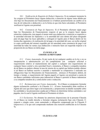 -74- 
________________________________________________________________________ 
10.1 
Notificación de Requisito de Deducir Impuestos. Si en cualquier momento la ley exigiere al Prestatario hacer alguna deducción o retención de alguna suma debida por éste bajo los Documentos de Financiamiento (o si hubiere posteriormente un cambio en la tasa de tal reducción o deducción o en la forma en que ésta fuere calculada), el Prestatario notificará al Agente con prontitud. 
10.2 
Constancia de Pago de Impuestos. Si el Prestatario efectuare algún pago bajo los Documentos de Financiamiento respecto al que se le exigiere hacer alguna retención o deducción, éste pagará el monto total cuya deducción o retención se requiriere a la autoridad relevante de impuestos o a la autoridad del caso dentro del plazo designado para tal pago bajo las leyes aplicables y entregará al Agente para el Banco dentro de los treinta días siguientes a la realización de tal pago a la autoridad del caso, un recibo original (o copia certificada del mismo) expedido por tal autoridad como constancia de pago a tal autoridad de todas las sumas cuya deducción o retención fuere así requerida respecto a la proporción de ese Banco en dicho pago. 
CLÁUSULA XI 
COSTOS AUMENTADOS 
11.1 Costos Aumentados. Si por razón de (a) cualquier cambio en la ley o en su interpretación o administración y/o (b) cumplimiento con cualquier solicitud o requerimiento relativo al mantenimiento del capital o cualquier otro requerimiento de cualquier banco central u otra autoridad fiscal o monetaria, el Banco o compañía tenedora de tal Banco no pudiere obtener la tasa de retorno de su capital que hubiera podido obtener si tal Banco no hubiere suscrito o asumido o mantenido su compromiso o realizado sus obligaciones bajo los Documentos de Financiamiento, entonces el Prestatario deberá, de tiempo e tiempo, a requerimiento del Agente pagarle al Agente con prontitud a cuenta de ese Banco cantidades suficientes para indemnizar al Banco o permitir al Banco indemnizar a su compañía tenedora de y contra dicho costo o reducción. 
11.2 Reclamaciones por Costos Aumentados. Si el Banco se propusiere formular alguna reclamación conforme a la Cláusula 11.1 (Costos Aumentados) debe notificar al Agente del caso que diere lugar a tal reclamación, y proporcionar un detalle razonable sobre las cantidades y las presunciones usadas por el Banco en determinar dichas cantidades a ser pagadas, tras lo cual el Agente notificará al Prestatario al efecto. 
11.3 Exclusiones. No obstante las anteriores disposiciones de la presente Cláusula 11, el Banco no tendrá derecho a formular ninguna reclamación bajo esta Cláusula 11 respecto a ningún costo, costo aumentado u obligación compensada por la Cláusula 9 (Impuestos) ( o la que será compensada mediante una exención establecida en la Cláusula 9). 
CLÁUSULA XII  