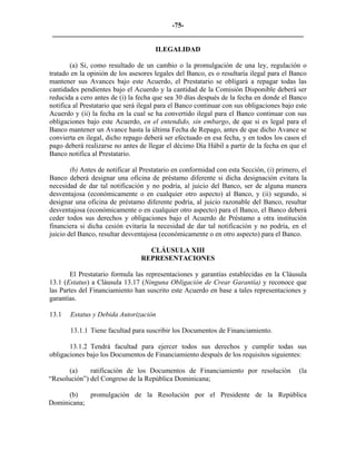 -75- 
________________________________________________________________________ 
ILEGALIDAD 
(a) Si, como resultado de un cambio o la promulgación de una ley, regulación o tratado en la opinión de los asesores legales del Banco, es o resultaría ilegal para el Banco mantener sus Avances bajo este Acuerdo, el Prestatario se obligará a repagar todas las cantidades pendientes bajo el Acuerdo y la cantidad de la Comisión Disponible deberá ser reducida a cero antes de (i) la fecha que sea 30 días después de la fecha en donde el Banco notifica al Prestatario que será ilegal para el Banco continuar con sus obligaciones bajo este Acuerdo y (ii) la fecha en la cual se ha convertido ilegal para el Banco continuar con sus obligaciones bajo este Acuerdo, en el entendido, sin embargo, de que si es legal para el Banco mantener un Avance hasta la última Fecha de Repago, antes de que dicho Avance se convierta en ilegal, dicho repago deberá ser efectuado en esa fecha, y en todos los casos el pago deberá realizarse no antes de llegar el décimo Día Hábil a partir de la fecha en que el Banco notifica al Prestatario. 
(b) Antes de notificar al Prestatario en conformidad con esta Sección, (i) primero, el Banco deberá designar una oficina de préstamo diferente si dicha designación evitara la necesidad de dar tal notificación y no podría, al juicio del Banco, ser de alguna manera desventajosa (económicamente o en cualquier otro aspecto) al Banco, y (ii) segundo, si designar una oficina de préstamo diferente podría, al juicio razonable del Banco, resultar desventajosa (económicamente o en cualquier otro aspecto) para el Banco, el Banco deberá ceder todos sus derechos y obligaciones bajo el Acuerdo de Préstamo a otra institución financiera si dicha cesión evitaría la necesidad de dar tal notificación y no podría, en el juicio del Banco, resultar desventajosa (económicamente o en otro aspecto) para el Banco. 
CLÁUSULA XIII 
REPRESENTACIONES 
El Prestatario formula las representaciones y garantías establecidas en la Cláusula 13.1 (Estatus) a Cláusula 13.17 (Ninguna Obligación de Crear Garantía) y reconoce que las Partes del Financiamiento han suscrito este Acuerdo en base a tales representaciones y garantías. 
13.1 
Estatus y Debida Autorización 
13.1.1 Tiene facultad para suscribir los Documentos de Financiamiento. 
13.1.2 
Tendrá facultad para ejercer todos sus derechos y cumplir todas sus obligaciones bajo los Documentos de Financiamiento después de los requisitos siguientes: 
(a) 
ratificación de los Documentos de Financiamiento por resolución (la “Resolución”) del Congreso de la República Dominicana; 
(b) 
promulgación de la Resolución por el Presidente de la República Dominicana; 
 