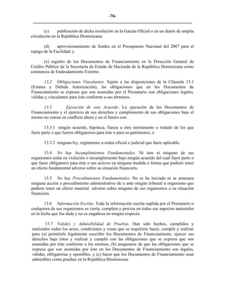-76- 
________________________________________________________________________ 
(c) 
publicación de dicha resolución en la Gaceta Oficial o en un diario de amplia circulación en la República Dominicana; 
(d) 
aprovisionamiento de fondos en el Presupuesto Nacional del 2007 para el repago de la Facilidad; y 
(e) registro de los Documentos de Financiamiento en la Dirección General de Crédito Público de la Secretaría de Estado de Hacienda de la República Dominicana como constancia de Endeudamiento Externo. 
13.2 Obligaciones Vinculantes. Sujeto a las disposiciones de la Cláusula 13.1 (Estatus y Debida Autorización), las obligaciones que en los Documentos de Financiamiento se expresa que son asumidas por el Prestatario son obligaciones legales, válidas y vinculantes para éste conforme a sus términos. 
13.3 Ejecución de este Acuerdo. La ejecución de los Documentos de Financiamiento y el ejercicio de sus derechos y cumplimiento de sus obligaciones bajo el mismo no entran en conflicto ahora y en el futuro con: 
13.3.1 
ningún acuerdo, hipoteca, fianza u otro instrumento o tratado de los que fuere parte o que fueren obligatorios para éste o para su patrimonio; o 
13.3.2 
ninguna ley, reglamento u orden oficial o judicial que fuere aplicable. 
13.4 
No hay Incumplimientos Fundamentales. Ni éste ni ninguno de sus organismos están en violación o incumplimiento bajo ningún acuerdo del cual fuere parte o que fuere obligatorio para éste o sus activos en ninguna medida o forma que pudiere tener un efecto fundamental adverso sobre su situación financiera. 
13.5 
No hay Procedimientos Fundamentales. No se ha iniciado ni se amenaza ninguna acción o procedimiento administrativo de o ante ningún tribunal u organismo que pudiere tener un efecto material adverso sobre ninguno de sus organismos o su situación financiera. 
13.6 
Información Escrita. Toda la información escrita suplida por el Prestatario o cualquiera de sus organismos es cierta, completa y precisa en todos sus aspectos materiales en la fecha que fue dada y no es engañosa en ningún respecto. 
13.7 
Validez y Admisibilidad de Pruebas. Han sido hechos, cumplidos y realizados todos los actos, condiciones y cosas que se requiriere hacer, cumplir y realizar para (a) permitirle legalmente suscribir los Documentos de Financiamiento, ejercer sus derechos bajo éstos y realizar y cumplir con las obligaciones que se expresa que son asumidas por éste conforme a los mismos, (b) asegurarse de que las obligaciones que se expresa que son asumidas por éste en los Documentos de Financiamiento son legales, válidas, obligatorias y oponibles, y (c) hacer que los Documentos de Financiamiento sean admisibles como pruebas en la República Dominicana.  