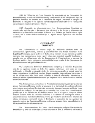 -78- 
________________________________________________________________________ 
13.16 No Obligación de Crear Garantía. Su suscripción de los Documentos de Financiamiento y su ejercicio de sus derechos y cumplimiento de sus obligaciones bajo los presentes términos no resultará en la existencia de ningún Gravamen ni obligará al Prestatario ni a ninguna de sus agencias a crear ningún Gravamen sobre todos o cualquiera de sus ingresos o activos presentes o futuros. 
13.17 Repetición de Representaciones. Las Representaciones Repetidas se considerarán repetidas por el Prestatario con referencia a los hechos y circunstancias existentes el primer día de cada Período de Interés en la fecha en que fuere a hacerse algún Avance y en la fecha o fechas distintas que el Agente pudiera especificar a su absoluta discreción. 
CLÁUSULA XIV 
CONVENIOS 
14.1 Mantenimiento de Validez Legal. El Prestatario obtendrá todas las autorizaciones, aprobaciones, licencias y consentimientos que fueren requeridos en la República Dominicana o por las leyes de dicho país y cumplirá con sus términos y hará lo necesario para mantenerlos en pleno vigor y efecto para permitirle suscribir legalmente y cumplir con sus obligaciones bajo los Documentos de Financiamiento y asegurar la legalidad, validez, fuerza obligatoria o admisibilidad como prueba de los Documentos de Financiamiento en la República Dominicana. 
14.2 Cumplimiento Ambiental . El Prestatario cumplirá y se cerciorará de que cada una de sus agencias cumpla en todos los aspectos materiales con todas las leyes ambientales y obtendrá y mantendrá todos los permisos ambientales y tomará todos los pasos razonables en previsión de cambios futuros conocidos o esperados de los mismos o de las obligaciones bajo éstos, cuya violación (o falta de obtenerlos, mantenerlos o tomarlos) pudiere esperarse razonablemente que tengan un efecto material adverso sobre su situación financiera. 
14.3 Reclamaciones Ambientales. El Prestatario informará al Agente por escrito tan pronto fuere razonablemente posible al enterarse si se ha iniciado (o conforme al mejor conocimiento y creencia del Prestatario) o amenazado alguna reclamación ambiental en su contra o la de cualquiera de sus agencias en cualquier caso en que fuere razonablemente posible que si tal reclamación se decidiere contra éste o tal agencia, tenga un efecto material adverso sobre su situación financiera o se enterare de cualesquier hechos o circunstancias que fuere razonablemente posible que resultaren en el inicio o amenaza de alguna reclamación ambiental contra el Prestatario o cualquiera de sus agencias en cualquier caso en que fuere razonablemente posible que tenga un efecto material adverso si tal reclamación se decidiere contra éste. 
14.4 Representaciones No Ciertas. Tras la entrega de cualquier Notificación de Desembolso y antes de hacer algún Avance solicitado en ésta, el Prestatario notificará al  