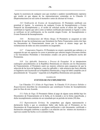 -79- 
________________________________________________________________________ 
Agente la ocurrencia de cualquier caso que resultare o pudiere razonablemente esperarse que resulte en que alguna de las representaciones contenidas en la Cláusula 13 (Representaciones) no sea cierta al momento o antes de efectuar tal Avance. 
14.5 Notificación de Eventos de Incumplimiento. El Prestatario notificará con prontitud al Agente la ocurrencia de cualquier Evento de Incumplimiento o Evento Potencial de Incumplimiento y, al recibo de solicitud escrita al efecto del Agente, le confirmará al Agente que salvo como se hubiere notificado previamente al Agente o como se notificare en tal confirmación, no ha ocurrido ningún Evento de Incumplimiento o Evento Potencial de Incumplimiento. 
14.6 Reclamaciones del Mismo Rango. El Prestatario se asegurará en todo momento de que las reclamaciones que formularen las Partes Financiantes contra éste bajo los Documentos de Financiamiento tienen por lo menos el mismo rango que las reclamaciones de todos sus otros acreedores no asegurados. 
14.7 Compromiso Negativo. El Prestatario no creará o permitirá que subsista y se asegurará de que sus agencias no creen ni permitan que subsista ningún Gravamen distinto a los Gravámenes Permitidos o Gravámenes creados con previa aprobación escrita del Prestamista. 
14.8 Ley Aplicable, Sentencias y Proceso de Exequátur. Si se interpusieren cualesquier procedimientos en la República Dominicana en relación con los Documentos de Financiamiento, el Prestatario usará sus mejores esfuerzos para asegurarse de que la selección de las leyes de Inglaterra como ley aplicable y toda sentencia que fuere obtenida en Inglaterra será reconocida en la República Dominicana y luego de haber cumplido con el procedimiento de “Exequátur” requerido en la República Dominicana será ejecutada. 
CLÁUSULA XV 
EVENTOS DE INCUMPLIMIENTO 
Las Cláusulas 15.1 (Falta de Pago) hasta la Cláusula 15.14 (Avances Debidos a Requerimiento) describen las circunstancias que constituyen Eventos de Incumplimiento para los fines de este Acuerdo. 
15.1 Falta de Pago. El Prestatario faltare al pago de alguna suma debida bajo los Documentos de Financiamiento en la fecha, en la moneda y en la forma especificada, y dicho incumplimiento continúa sin ser remediado por un período de treinta (30) días. 
15.2 Representación Errónea. Se comprobare que alguna representación o declaración hecha o que se considerare haber sido hecha por el Prestatario en los Documentos de Financiamiento o en alguna notificación u otro documento, certificado o declaración entregada conforme a aquellos o en relación con los mismos era incorrecta o equívoca cuando fue hecha o se le consideró hecha. 
 