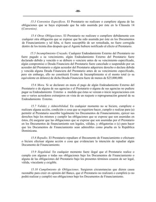 -80- 
________________________________________________________________________ 
15.3 Convenios Específicos. El Prestatario no realizare o cumpliere alguna de las obligaciones que se haya expresado que ha sido asumida por éste en la Cláusula 14 (Convenios). 
15.4 Otras Obligaciones. El Prestatario no realizare o cumpliere debidamente con cualquier otra obligación que se exprese que ha sido asumida por éste en los Documentos de Financiamiento y tal falta, si fuere susceptible de ser remediada, no fuere corregida dentro de los treinta días después que el Agente hubiere notificado al efecto al Prestatario. 
15.5 Incumplimiento Cruzado. Cualquier Endeudamiento Externo del Prestatario no fuere pagado a su vencimiento, algún Endeudamiento Externo del Prestatario fuere declarado debido y vencido o se debiere o venciere antes de su vencimiento especificado, algún compromiso o Deuda Financiera del Prestatario fuere cancelado o suspendido por un acreedor del Prestatario o algún acreedor del Prestatario adquiriere derecho o declara debida y vencida alguna Deuda Financiera del Prestatario antes de su vencimiento especificado, pero sin embargo, ello no constituirá Evento de Incumplimiento si el monto total (o su equivalente en dólares) de dicha Deuda Financiera fuere de menos de $25,000,000. 
15.6 Mora. Si se declarare en mora el pago de algún Endeudamiento Externo del Prestatario o de alguna de sus agencias o el Prestatario o alguna de sus agencias no pudiere pagar su Endeudamiento Externo a medida que éstas se venzan o inicie negociaciones con uno o varios acreedores extranjeros en vista de un reajuste o reprogramación general de su Endeudamiento Externo. 
15.7 Validez y Admisibilidad. En cualquier momento no se hiciere, cumpliere o realizare alguna acción, condición o cosa que se requiriere hacer, cumplir o realizar para (a) permitir al Prestatario suscribir legalmente los Documentos de Financiamiento, ejercer sus derechos bajo los mismos y cumplir las obligaciones que se exprese que son asumidas en éstos, (b) asegurar que las obligaciones que se exprese que son asumidas por el Prestatario en los Documentos de financiamiento son legales, válidas, y obligatorias o (c) para hacer que los Documentos de Financiamiento sean admisibles como prueba en la República Dominicana. 
15.8 Repudio. El Prestatario repudiare el Documento de Financiamiento o efectuare o hiciere efectuar alguna acción o cosa que evidenciare la intención de repudiar algún Documento de Financiamiento. 
15.9 Ilegalidad. En cualquier momento fuere ilegal que el Prestatario realice o cumpla con algunas o todas sus obligaciones bajo los Documentos de Financiamiento o alguna de las obligaciones del Prestatario bajo los presentes términos cesaren de ser legal, válida, vinculante y exigible. 
15.10 Cumplimiento de Obligaciones. Surgieren circunstancias que dieren causa razonable para creer en opinión del Banco, que el Prestatario no realizará o cumplirá (o no podrá realizar y cumplir) sus obligaciones bajo los Documentos de Financiamiento. 
 