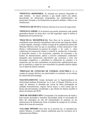 -9- 
________________________________________________________________________ 
“POTENCIA DISPONIBLE: Se entiende por potencia disponible en cada instante, la mayor potencia a que puede operar una planta, descontando las detenciones programadas por mantenimiento, las detenciones forzadas y las limitaciones de potencia debidas a fallas en las instalaciones. 
“POTENCIA DE PUNTA: Potencia máxima en la curva de carga anual. 
“POTENCIA FIRME: Es la potencia que puede suministrar cada unidad generadora durante las horas pico, con alta seguridad, según lo defina el Reglamento de la presente ley. 
“PRÁCTICAS MONOPÓLICAS: Para fines de la presente ley, se considerará como prácticas monopólicas toda acción que tenga por objeto o efecto impedir, restringir o falsear el juego de la competencia dentro del Mercado Eléctrico entre las que se encuentran, a título enunciativo: Fijar directa o indirectamente los precios de compra o de venta u otras condiciones de transacción; limitar o controlar la producción, el mercado, el desarrollo técnico o las inversiones; repartirse los mercados o las fuentes de abastecimiento; aplicar a terceros contratantes condiciones desiguales para prestaciones equivalentes que ocasionen a estos una desventaja competitiva; o subordinar la celebración de contratos a la aceptación, por los otros contratantes, de prestaciones suplementarias que, por su naturaleza o según los usos mercantiles no guarden relación alguna con el objeto de dichos contratos. 
“PREPAGO DE CONSUMO DE ENERGÍA ELÉCTRICA: Es la compra de energía eléctrica con anterioridad a su consumo, en un sistema de comercialización prepago. 
“RACIONAMIENTO: Estado declarado por la Superintendencia de Electricidad mediante Resolución, en el cual, el Sistema Eléctrico no es capaz de abastecer la demanda por causas de fallas prolongadas de unidades termoeléctricas, sequías, fuerza mayor, u otras causas que no hayan sido previamente consideradas y que afecten de manera sensible el desenvolvimiento del SENI. 
“RED DE DISTRIBUCIÓN: Corresponde a las instalaciones de media y baja tensión destinadas a transferir electricidad, desde el seccionador de barra del interruptor de alta del transformador de potencia en las subestaciones de distribución, hasta el medidor de energía de los clientes, dentro de la zona de concesión. 
“SALARIO MÍNIMO: Para fines de la presente ley, se entenderá por Salario Mínimo, el sueldo mínimo establecido para los servidores de la Administración Pública.  