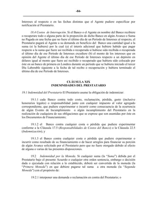-84- 
________________________________________________________________________ 
Intereses al respecto o en las fechas distintas que el Agente pudiere especificar por notificación al Prestatario. 
18.4 Costos de Interrupción. Si el Banco o el Agente en nombre del Banco recibiere o recuperare todo o alguna parte de la proporción de dicho Banco en algún Avance o Suma no Pagada en una fecha que no fuere el último día de un Período de Intereses al respecto, el Prestatario pagará al Agente a su demanda en beneficio del Banco una cantidad igual a la suma (si la hubiere) por la cual (a) el interés adicional que hubiere habido que pagar respecto a la suma que fuere así recibida o recuperada si hubiese sido recibida o recuperada el último día de ese Período de Intereses excediere (b) el monto de los intereses que en opinión del Agente el último día de ese Período de Intereses respecto a un depósito en dólares igual al monto que fuere así recibido o recuperado que hubiera sido colocado por éste en un banco de primera en Londres durante un período que se hubiera iniciado el tercer Día Laborable siguiente a la fecha de tal recibo o recuperación y hubiera terminado el último día de ese Período de Intereses. 
CLÁUSULA XIX 
INDEMNIDADES DEL PRESTATARIO 
19.1 Indemnidad del Prestatario El Prestatario asume la obligación de indemnizar: 
19.1.1 cada Banco contra todo costo, reclamación, pérdida, gasto (inclusive honorarios legales) o responsabilidad junto con cualquier impuesto al valor agregado correspondiente, que pudiere experimentar o incurrir como consecuencia de la ocurrencia de algún Evento de Incumplimiento o algún incumplimiento del Prestatario en la realización de cualquiera de sus obligaciones que se exprese que son asumidas por éste en los Documentos de Financiamiento; 
19.1.2 el Banco contra cualquier costa o pérdida que pudiere experimentar conforme a la Cláusula 17.5 (Responsabilidades de Costos del Banco) o la Cláusula 22.5 (Indemnización); y 
19.1.3 el Banco contra cualquier costa o pérdida que pudiere experimentar o incurrir como resultado de su financiamiento o de hacer arreglos para financiar su porción de algún Avance solicitado por el Prestatario pero que no fuere otorgado debido al efecto de alguna o varias de las presentes disposiciones. 
19.2 Indemnidad por la Moneda. Si cualquier suma (la “Suma”) debida por el Prestatario bajo el presente Acuerdo o cualquier otra orden sentencia, embargo o decisión dada o ejecutada con relación a lo establecido, deberá ser convertida de la moneda (la “Primera Moneda”) en que debiere pagarse tal suma a otra moneda (la “Segunda Moneda”) con el propósito de: 
19.2.1 interponer una demanda o reclamación en contra del Prestatario; o 
 