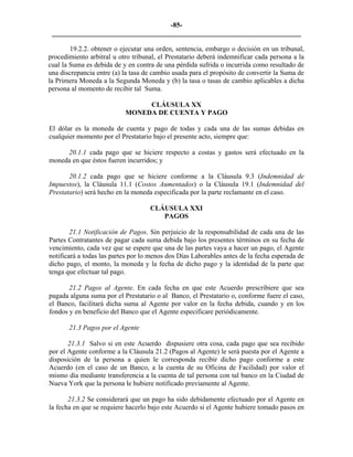 -85- 
________________________________________________________________________ 
19.2.2. obtener o ejecutar una orden, sentencia, embargo o decisión en un tribunal, procedimiento arbitral u otro tribunal, el Prestatario deberá indemnificar cada persona a la cual la Suma es debida de y en contra de una pérdida sufrida o incurrida como resultado de una discrepancia entre (a) la tasa de cambio usada para el propósito de convertir la Suma de la Primera Moneda a la Segunda Moneda y (b) la tasa o tasas de cambio aplicables a dicha persona al momento de recibir tal Suma. 
CLÁUSULA XX 
MONEDA DE CUENTA Y PAGO 
El dólar es la moneda de cuenta y pago de todas y cada una de las sumas debidas en cualquier momento por el Prestatario bajo el presente acto, siempre que: 
20.1.1 cada pago que se hiciere respecto a costas y gastos será efectuado en la moneda en que éstos fueren incurridos; y 
20.1.2 cada pago que se hiciere conforme a la Cláusula 9.3 (Indemnidad de Impuestos), la Cláusula 11.1 (Costos Aumentados) o la Cláusula 19.1 (Indemnidad del Prestatario) será hecho en la moneda especificada por la parte reclamante en el caso. 
CLÁUSULA XXI 
PAGOS 
21.1 Notificación de Pagos. Sin perjuicio de la responsabilidad de cada una de las Partes Contratantes de pagar cada suma debida bajo los presentes términos en su fecha de vencimiento, cada vez que se espere que una de las partes vaya a hacer un pago, el Agente notificará a todas las partes por lo menos dos Días Laborables antes de la fecha esperada de dicho pago, el monto, la moneda y la fecha de dicho pago y la identidad de la parte que tenga que efectuar tal pago. 
21.2 Pagos al Agente. En cada fecha en que este Acuerdo prescribiere que sea pagada alguna suma por el Prestatario o al Banco, el Prestatario o, conforme fuere el caso, el Banco, facilitará dicha suma al Agente por valor en la fecha debida, cuando y en los fondos y en beneficio del Banco que el Agente especificare periódicamente. 
21.3 Pagos por el Agente 
21.3.1 Salvo si en este Acuerdo dispusiere otra cosa, cada pago que sea recibido por el Agente conforme a la Cláusula 21.2 (Pagos al Agente) le será puesta por el Agente a disposición de la persona a quien le corresponda recibir dicho pago conforme a este Acuerdo (en el caso de un Banco, a la cuenta de su Oficina de Facilidad) por valor el mismo día mediante transferencia a la cuenta de tal persona con tal banco en la Ciudad de Nueva York que la persona le hubiere notificado previamente al Agente. 
21.3.2 Se considerará que un pago ha sido debidamente efectuado por el Agente en la fecha en que se requiere hacerlo bajo este Acuerdo si el Agente hubiere tomado pasos en  