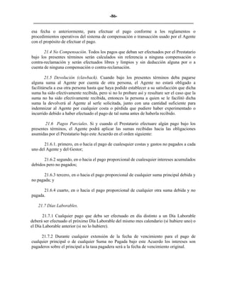 -86- 
________________________________________________________________________ 
esa fecha o anteriormente, para efectuar el pago conforme a los reglamentos o procedimientos operativos del sistema de compensación o transacción usado por el Agente con el propósito de efectuar el pago. 
21.4 No Compensación. Todos los pagos que deban ser efectuados por el Prestatario bajo los presentes términos serán calculados sin referencia a ninguna compensación o contra-reclamación y serán efectuados libres y limpios y sin deducción alguna por o a cuenta de ninguna compensación o contra-reclamación. 
21.5 Devolución (clawback). Cuando bajo los presentes términos deba pagarse alguna suma al Agente por cuenta de otra persona, el Agente no estará obligado a facilitársela a esa otra persona hasta que haya podido establecer a su satisfacción que dicha suma ha sido efectivamente recibida, pero si no lo probare así y resultare ser el caso que la suma no ha sido efectivamente recibida, entonces la persona a quien se le facilitó dicha suma la devolverá al Agente al serle solicitada, junto con una cantidad suficiente para indemnizar al Agente por cualquier costa o pérdida que pudiere haber experimentado o incurrido debido a haber efectuado el pago de tal suma antes de haberla recibido. 
21.6 Pagos Parciales. Si y cuando el Prestatario efectuare algún pago bajo los presentes términos, el Agente podrá aplicar las sumas recibidas hacia las obligaciones asumidas por el Prestatario bajo este Acuerdo en el orden siguiente: 
21.6.1. primero, en o hacia el pago de cualesquier costas y gastos no pagados a cada uno del Agente y del Gestor; 
21.6.2 segundo, en o hacia el pago proporcional de cualesquier intereses acumulados debidos pero no pagados; 
21.6.3 tercero, en o hacia el pago proporcional de cualquier suma principal debida y no pagada; y 
21.6.4 cuarto, en o hacia el pago proporcional de cualquier otra suma debida y no pagada. 
21.7 Días Laborables. 
21.7.1 Cualquier pago que deba ser efectuado en día distinto a un Día Laborable deberá ser efectuado el próximo Día Laborable del mismo mes calendario (si hubiere uno) o el Día Laborable anterior (si no lo hubiere). 
21.7.2 Durante cualquier extensión de la fecha de vencimiento para el pago de cualquier principal o de cualquier Suma no Pagada bajo este Acuerdo los intereses son pagaderos sobre el principal a la tasa pagadera será a la fecha de vencimiento original. 
 