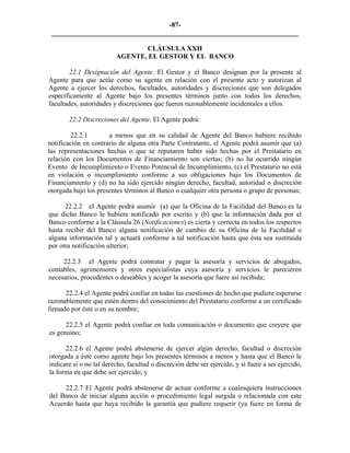 -87- 
________________________________________________________________________ 
CLÁUSULA XXII 
AGENTE, EL GESTOR Y EL BANCO 
22.1 Designación del Agente. El Gestor y el Banco designan por la presente al Agente para que actúe como su agente en relación con el presente acto y autorizan al Agente a ejercer los derechos, facultades, autoridades y discreciones que son delegados específicamente al Agente bajo los presentes términos junto con todos los derechos, facultades, autoridades y discreciones que fueren razonablemente incidentales a ellos. 
22.2 Discreciones del Agente. El Agente podrá: 
22.2.1 a menos que en su calidad de Agente del Banco hubiere recibido notificación en contrario de alguna otra Parte Contratante, el Agente podrá asumir que (a) las representaciones hechas o que se reputaren haber sido hechas por el Prestatario en relación con los Documentos de Financiamiento son ciertas; (b) no ha ocurrido ningún Evento de Incumplimiento o Evento Potencial de Incumplimiento, (c) el Prestatario no está en violación o incumplimiento conforme a sus obligaciones bajo los Documentos de Financiamiento y (d) no ha sido ejercido ningún derecho, facultad, autoridad o discreción otorgada bajo los presentes términos al Banco o cualquier otra persona o grupo de personas; 
22.2.2 el Agente podrá asumir (a) que la Oficina de la Facilidad del Banco es la que dicho Banco le hubiere notificado por escrito y (b) que la información dada por el Banco conforme a la Cláusula 26 (Notificaciones) es cierta y correcta en todos los respectos hasta recibir del Banco alguna notificación de cambio de su Oficina de la Facilidad o alguna información tal y actuará conforme a tal notificación hasta que ésta sea sustituida por otra notificación ulterior; 
22.2.3 el Agente podrá contratar y pagar la asesoría y servicios de abogados, contables, agrimensores y otros especialistas cuya asesoría y servicios le parecieren necesarios, procedentes o deseables y acoger la asesoría que fuere así recibida; 
22.2.4 el Agente podrá confiar en todas las cuestiones de hecho que pudiere esperarse razonablemente que estén dentro del conocimiento del Prestatario conforme a un certificado firmado por éste o en su nombre; 
22.2.5 el Agente podrá confiar en toda comunicación o documento que creyere que es genuino; 
22.2.6 el Agente podrá abstenerse de ejercer algún derecho, facultad o discreción otorgada a éste como agente bajo los presentes términos a menos y hasta que el Banco le indicare si o no tal derecho, facultad o discreción debe ser ejercido, y si fuere a ser ejercido, la forma en que debe ser ejercido; y 
22.2.7 El Agente podrá abstenerse de actuar conforme a cualesquiera instrucciones del Banco de iniciar alguna acción o procedimiento legal surgida o relacionada con este Acuerdo hasta que haya recibido la garantía que pudiere requerir (ya fuere en forma de  