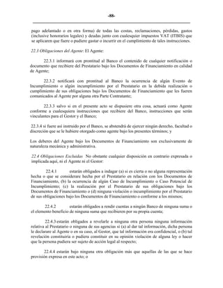 -88- 
________________________________________________________________________ 
pago adelantado o en otra forma) de todas las costas, reclamaciones, pérdidas, gastos (inclusive honorarios legales) y deudas junto con cualesquier impuestos VAT (ITBIS) que se aplicaren que fuere o pudiere gastar o incurrir en el cumplimiento de tales instrucciones. 
22.3 Obligaciones del Agente: El Agente: 
22.3.1 informará con prontitud al Banco el contenido de cualquier notificación o documento que recibiere del Prestatario bajo los Documentos de Financiamiento en calidad de Agente; 
22.3.2 notificará con prontitud al Banco la ocurrencia de algún Evento de Incumplimiento o algún incumplimiento por el Prestatario en la debida realización o cumplimiento de sus obligaciones bajo los Documentos de Financiamiento que les fueren comunicados al Agente por alguna otra Parte Contratante; 
22.3.3 salvo si en el presente acto se dispusiere otra cosa, actuará como Agente conforme a cualesquiera instrucciones que recibiere del Banco, instrucciones que serán vinculantes para el Gestor y el Banco; 
22.3.4 si fuere así instruido por el Banco, se abstendrá de ejercer ningún derecho, facultad o discreción que se le hubiere otorgado como agente bajo los presentes términos; y 
Los deberes del Agente bajo los Documentos de Financiamiento son exclusivamente de naturaleza mecánica y administrativa. 
22.4 Obligaciones Excluidas No obstante cualquier disposición en contrario expresada o implicada aquí, ni el Agente ni el Gestor: 
22.4.1 estarán obligados a indagar (a) si es cierta o no alguna representación hecha o que se considerare hecha por el Prestatario en relación con los Documentos de Financiamiento, (b) la ocurrencia de algún Caso de Incumplimiento o Caso Potencial de Incumplimiento; (c) la realización por el Prestatario de sus obligaciones bajo los Documentos de Financiamiento o (d) ninguna violación o incumplimiento por el Prestatario de sus obligaciones bajo los Documentos de Financiamiento o conforme a los mismos; 
22.4.2 estarán obligados a rendir cuentas a ningún Banco de ninguna suma o el elemento beneficio de ninguna suma que recibieren por su propia cuenta; 
22.4.3 estarán obligados a revelarle a ninguna otra persona ninguna información relativa al Prestatario o ninguna de sus agencias si (a) al dar tal información, dicha persona le declarare al Agente o en su caso, al Gestor, que tal información era confidencial, o (b) tal revelación constituiría o pudiera constituir en su opinión violación de alguna ley o hacer que la persona pudiera ser sujeto de acción legal al respecto; 
22.4.4 estarán bajo ninguna otra obligación más que aquellas de las que se hace provisión expresa en este acto; o  