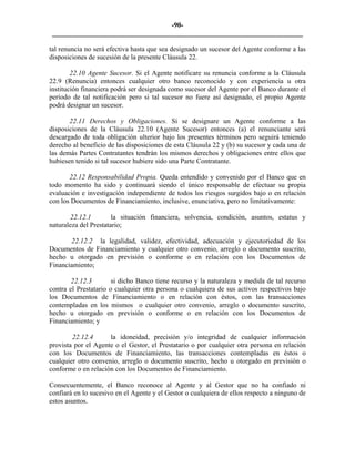 -90- 
________________________________________________________________________ 
tal renuncia no será efectiva hasta que sea designado un sucesor del Agente conforme a las disposiciones de sucesión de la presente Cláusula 22. 
22.10 Agente Sucesor. Si el Agente notificare su renuncia conforme a la Cláusula 22.9 (Renuncia) entonces cualquier otro banco reconocido y con experiencia u otra institución financiera podrá ser designada como sucesor del Agente por el Banco durante el período de tal notificación pero si tal sucesor no fuere así designado, el propio Agente podrá designar un sucesor. 
22.11 Derechos y Obligaciones. Si se designare un Agente conforme a las disposiciones de la Cláusula 22.10 (Agente Sucesor) entonces (a) el renunciante será descargado de toda obligación ulterior bajo los presentes términos pero seguirá teniendo derecho al beneficio de las disposiciones de esta Cláusula 22 y (b) su sucesor y cada una de las demás Partes Contratantes tendrán los mismos derechos y obligaciones entre ellos que hubiesen tenido si tal sucesor hubiere sido una Parte Contratante. 
22.12 Responsabilidad Propia. Queda entendido y convenido por el Banco que en todo momento ha sido y continuará siendo el único responsable de efectuar su propia evaluación e investigación independiente de todos los riesgos surgidos bajo o en relación con los Documentos de Financiamiento, inclusive, enunciativa, pero no limitativamente: 
22.12.1 la situación financiera, solvencia, condición, asuntos, estatus y naturaleza del Prestatario; 
22.12.2 la legalidad, validez, efectividad, adecuación y ejecutoriedad de los Documentos de Financiamiento y cualquier otro convenio, arreglo o documento suscrito, hecho u otorgado en previsión o conforme o en relación con los Documentos de Financiamiento; 
22.12.3 si dicho Banco tiene recurso y la naturaleza y medida de tal recurso contra el Prestatario o cualquier otra persona o cualquiera de sus activos respectivos bajo los Documentos de Financiamiento o en relación con éstos, con las transacciones contempladas en los mismos o cualquier otro convenio, arreglo o documento suscrito, hecho u otorgado en previsión o conforme o en relación con los Documentos de Financiamiento; y 
22.12.4 la idoneidad, precisión y/o integridad de cualquier información provista por el Agente o el Gestor, el Prestatario o por cualquier otra persona en relación con los Documentos de Financiamiento, las transacciones contempladas en éstos o cualquier otro convenio, arreglo o documento suscrito, hecho u otorgado en previsión o conforme o en relación con los Documentos de Financiamiento. 
Consecuentemente, el Banco reconoce al Agente y al Gestor que no ha confiado ni confiará en lo sucesivo en el Agente y el Gestor o cualquiera de ellos respecto a ninguno de estos asuntos. 
 