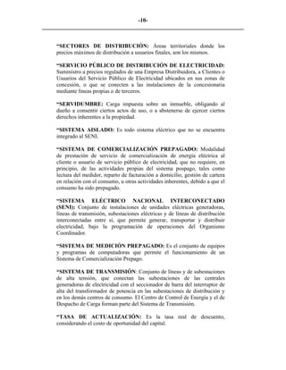-10- 
________________________________________________________________________ 
“SECTORES DE DISTRIBUCIÓN: Áreas territoriales donde los precios máximos de distribución a usuarios finales, son los mismos. 
“SERVICIO PÚBLICO DE DISTRIBUCIÓN DE ELECTRICIDAD: Suministro a precios regulados de una Empresa Distribuidora, a Clientes o Usuarios del Servicio Público de Electricidad ubicados en sus zonas de concesión, o que se conecten a las instalaciones de la concesionaria mediante líneas propias o de terceros. 
“SERVIDUMBRE: Carga impuesta sobre un inmueble, obligando al dueño a consentir ciertos actos de uso, o a abstenerse de ejercer ciertos derechos inherentes a la propiedad. 
“SISTEMA AISLADO: Es todo sistema eléctrico que no se encuentra integrado al SENI. 
“SISTEMA DE COMERCIALIZACIÓN PREPAGADO: Modalidad de prestación de servicio de comercialización de energía eléctrica al cliente o usuario de servicio público de electricidad, que no requiere, en principio, de las actividades propias del sistema pospago, tales como lectura del medidor, reparto de facturación a domicilio, gestión de cartera en relación con el consumo, u otras actividades inherentes, debido a que el consumo ha sido prepagado. 
“SISTEMA ELÉCTRICO NACIONAL INTERCONECTADO (SENI): Conjunto de instalaciones de unidades eléctricas generadoras, líneas de transmisión, subestaciones eléctricas y de líneas de distribución interconectadas entre sí, que permite generar, transportar y distribuir electricidad, bajo la programación de operaciones del Organismo Coordinador. 
“SISTEMA DE MEDICIÓN PREPAGADO: Es el conjunto de equipos y programas de computadoras que permite el funcionamiento de un Sistema de Comercialización Prepago. 
“SISTEMA DE TRANSMISIÓN: Conjunto de líneas y de subestaciones de alta tensión, que conectan las subestaciones de las centrales generadoras de electricidad con el seccionador de barra del interruptor de alta del transformador de potencia en las subestaciones de distribución y en los demás centros de consumo. El Centro de Control de Energía y el de Despacho de Carga forman parte del Sistema de Transmisión. 
“TASA DE ACTUALIZACIÓN: Es la tasa real de descuento, considerando el costo de oportunidad del capital. 
 