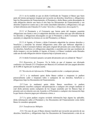 -92- 
________________________________________________________________________ 
23.5.1 en la medida en que en dicho Certificado de Traspaso el Banco que fuere parte del mismo persiguiere traspasar por novación sus derechos, beneficios y obligaciones bajo los Documentos de Financiamiento, el Prestatario y dicho Banco serán descargados de toda obligación ulterior uno hacia el otro bajo los Documentos de Financiamiento y sus derechos respectivos contra uno y otro serán cancelados (derechos y obligaciones a los que se hará referencia esta Cláusula 23.5 como “derechos y obligaciones descargados”); 
23.5.2 el Prestatario y el Cesionario que fueren parte del traspaso asumirán obligaciones uno frente a otro y/o adquirirán derechos uno contra otro que sólo diferirán de los derechos y obligaciones descargados en que el Prestatario y dicho Cesionario habrán asumido y/o adquirido los mismos en vez del Prestatario y el Banco; 
23.5.3 el Agente, el Gestor y dicho Cesionario adquirirán los mismos derechos y beneficios y asumirán las mismas obligaciones entre ellos que hubiesen adquirido y asumido si dicho Cesionario hubiese sido parte original del presente acto como Banco con los derechos, beneficios y/o obligaciones adquiridos o asumidos por éste que resultaren de dicho traspaso y en esa medida, el Agente, el Gestor y el Banco vendedor serán liberados cada uno de toda obligación ulterior recíproca bajo el presente acto; y 
23.5.4 dicho Cesionario pasará a ser parte del presente acto en calidad de “Banco”. 
23.6 Honorarios de Traspaso. En la fecha en que el traspaso sea efectuado conforme a la Cláusula 23.5 (Traspasos por Bancos) el Cesionario del caso pagará derechos de $1,000 al Agente por su propia cuenta. 
23.7 Revelación de Información. El Banco podrá revelar a cualquier persona: 
23.7.1 a (o mediante) quien dicho Banco cediere o traspasare (o pudiere potencialmente ceder o traspasar) todos o cualquiera de sus derechos, beneficios y obligaciones bajo los Documentos de Financiamiento; 
23.7.2 con (o mediante) quien dicho Banco suscribiere (o pudiere potencialmente suscribir) cualquier sub-participación o cualquier otro arreglo mediante el cual dicha persona asuma cualquiera de los riesgos asumidos por los Bancos bajo el presente acto en relación con este Acuerdo o el Prestatario o cualquier otra transacción bajo la que fueren a hacerse pagos por referencia a éstos; o 
23.7.3 a quien pudiere exigirse revelarle información bajo alguna ley aplicable, dicha información sobre el Prestatario y los Documentos del Financiamiento como dicho Banco lo considere apropiado. 
23.8 Transferencias Múltiples 
23.8.1 En caso de que el Banco deseare transferir por novación una porción de sus derechos, beneficios y obligaciones bajo los Documentos de Financiamiento a más de un  