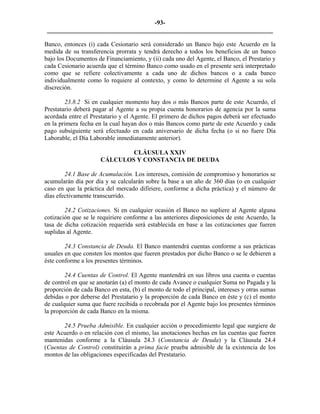 -93- 
________________________________________________________________________ 
Banco, entonces (i) cada Cesionario será considerado un Banco bajo este Acuerdo en la medida de su transferencia prorrata y tendrá derecho a todos los beneficios de un banco bajo los Documentos de Financiamiento, y (ii) cada uno del Agente, el Banco, el Prestario y cada Cesionario acuerda que el término Banco como usado en el presente será interpretado como que se refiere colectivamente a cada uno de dichos bancos o a cada banco individualmente como lo requiere al contexto, y como lo determine el Agente a su sola discreción. 
23.8.2 Si en cualquier momento hay dos o más Bancos parte de este Acuerdo, el Prestatario deberá pagar al Agente a su propia cuenta honorarios de agencia por la suma acordada entre el Prestatario y el Agente. El primero de dichos pagos deberá ser efectuado en la primera fecha en la cual hayan dos o más Bancos como parte de este Acuerdo y cada pago subsiguiente será efectuado en cada aniversario de dicha fecha (o si no fuere Día Laborable, el Día Laborable inmediatamente anterior). 
CLÁUSULA XXIV 
CÁLCULOS Y CONSTANCIA DE DEUDA 
24.1 Base de Acumulación. Los intereses, comisión de compromiso y honorarios se acumularán día por día y se calcularán sobre la base a un año de 360 días (o en cualquier caso en que la práctica del mercado difiriere, conforme a dicha práctica) y el número de días efectivamente transcurrido. 
24.2 Cotizaciones. Si en cualquier ocasión el Banco no supliere al Agente alguna cotización que se le requiriere conforme a las anteriores disposiciones de este Acuerdo, la tasa de dicha cotización requerida será establecida en base a las cotizaciones que fueren suplidas al Agente. 
24.3 Constancia de Deuda. El Banco mantendrá cuentas conforme a sus prácticas usuales en que consten los montos que fueren prestados por dicho Banco o se le debieren a éste conforme a los presentes términos. 
24.4 Cuentas de Control. El Agente mantendrá en sus libros una cuenta o cuentas de control en que se anotarán (a) el monto de cada Avance o cualquier Suma no Pagada y la proporción de cada Banco en esta, (b) el monto de todo el principal, intereses y otras sumas debidas o por deberse del Prestatario y la proporción de cada Banco en éste y (c) el monto de cualquier suma que fuere recibida o recobrada por el Agente bajo los presentes términos la proporción de cada Banco en la misma. 
24.5 Prueba Admisible. En cualquier acción o procedimiento legal que surgiere de este Acuerdo o en relación con el mismo, las anotaciones hechas en las cuentas que fueren mantenidas conforme a la Cláusula 24.3 (Constancia de Deuda) y la Cláusula 24.4 (Cuentas de Control) constituirán a prima facie prueba admisible de la existencia de los montos de las obligaciones especificadas del Prestatario. 
 