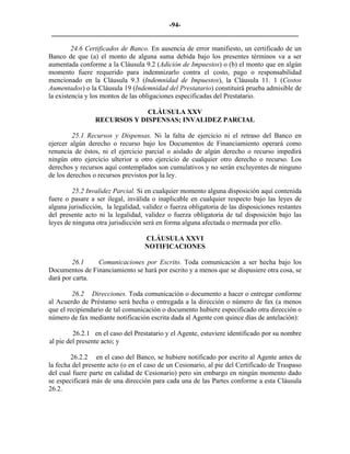 -94- 
________________________________________________________________________ 
24.6 Certificados de Banco. En ausencia de error manifiesto, un certificado de un Banco de que (a) el monto de alguna suma debida bajo los presentes términos va a ser aumentada conforme a la Cláusula 9.2 (Adición de Impuestos) o (b) el monto que en algún momento fuere requerido para indemnizarlo contra el costo, pago o responsabilidad mencionado en la Cláusula 9.3 (Indemnidad de Impuestos), la Cláusula 11. 1 (Costos Aumentados) o la Cláusula 19 (Indemnidad del Prestatario) constituirá prueba admisible de la existencia y los montos de las obligaciones especificadas del Prestatario. 
CLÁUSULA XXV 
RECURSOS Y DISPENSAS; INVALIDEZ PARCIAL 
25.1 Recursos y Dispensas. Ni la falta de ejercicio ni el retraso del Banco en ejercer algún derecho o recurso bajo los Documentos de Financiamiento operará como renuncia de éstos, ni el ejercicio parcial o aislado de algún derecho o recurso impedirá ningún otro ejercicio ulterior u otro ejercicio de cualquier otro derecho o recurso. Los derechos y recursos aquí contemplados son cumulativos y no serán excluyentes de ninguno de los derechos o recursos previstos por la ley. 
25.2 Invalidez Parcial. Si en cualquier momento alguna disposición aquí contenida fuere o pasare a ser ilegal, inválida o inaplicable en cualquier respecto bajo las leyes de alguna jurisdicción, la legalidad, validez o fuerza obligatoria de las disposiciones restantes del presente acto ni la legalidad, validez o fuerza obligatoria de tal disposición bajo las leyes de ninguna otra jurisdicción será en forma alguna afectada o mermada por ello. 
CLÁUSULA XXVI 
NOTIFICACIONES 
26.1 Comunicaciones por Escrito. Toda comunicación a ser hecha bajo los Documentos de Financiamiento se hará por escrito y a menos que se dispusiere otra cosa, se dará por carta. 
26.2 Direcciones. Toda comunicación o documento a hacer o entregar conforme al Acuerdo de Préstamo será hecha o entregada a la dirección o número de fax (a menos que el recipiendario de tal comunicación o documento hubiere especificado otra dirección o número de fax mediante notificación escrita dada al Agente con quince días de antelación): 
26.2.1 en el caso del Prestatario y el Agente, estuviere identificado por su nombre al pie del presente acto; y 
26.2.2 en el caso del Banco, se hubiere notificado por escrito al Agente antes de la fecha del presente acto (o en el caso de un Cesionario, al pie del Certificado de Traspaso del cual fuere parte en calidad de Cesionario) pero sin embargo en ningún momento dado se especificará más de una dirección para cada una de las Partes conforme a esta Cláusula 26.2. 
 