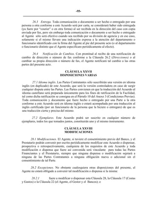 -95- 
________________________________________________________________________ 
26.3 Entrega. Toda comunicación o documento a ser hecho o entregado por una persona a otra conforme a este Acuerdo será por carta, se considerará haber sido entregada (ya fuere por “courier” o en otra forma) al ser recibida en la dirección del caso con copia enviada por fax, pero sin embargo toda comunicación o documento a ser hecho o entregado al Agente sólo será efectivo cuando sea recibido por su división de agencia y en ese caso, solamente si el mismo llevare una indicación expresa a la atención del departamento o funcionario identificado con la firma del Agente al pie del presente acto (o al departamento o funcionario distinto que el Agente especificare periódicamente al efecto). 
26.4 Notificación de Cambios. Con prontitud al recibo de una notificación de cambio de dirección o número de fax conforme a la Cláusula 26.2 (Direcciones) o al cambiar su propia dirección o número de fax, el Agente notificará tal cambio a las otras partes del presente acto. 
CLÁUSULA XXVII 
DISPOSICIONES VARIAS 
27.1 Idioma inglés. Las Partes Contratantes sólo suscribirán una versión en idioma inglés (en duplicado) de este Acuerdo, que será la versión controladora en caso de surgir cualquier disputa entre las Partes. Las Partes convienen en que la traducción del Acuerdo al idioma castellano será preparada únicamente para los fines de ratificación de la Facilidad, tal como dicha ratificación se consigna en el Párrafo 10 del Anexo 3 (Condiciones Previas). Toda comunicación y documento que fuere hecho o entregado por una Parte a la otra conforme a este Acuerdo será en idioma inglés o estará acompañada por una traducción al inglés certificada (por un funcionario de la persona que la hiciere o entregare) de que es una traducción cierta y precisa del mismo. 
27.2 Ejemplares. Este Acuerdo podrá ser suscrito en cualquier número de ejemplares, todos los que tomados juntos, constituirán uno y el mismo instrumento. 
CLÁUSULA XXVIII 
MODIFICACIONES 
28.1 Modificaciones. El Agente, si tuviere el consentimiento previo del Banco, y el Prestatario podrán convenir por escrito periódicamente modificar este Acuerdo o dispensar, prospectiva o retrospectivamente, cualquiera de los requisitos de este Acuerdo y toda modificación o dispensa que fuere así convenida será vinculante para todas las Partes Financiantes y el Prestatario, siempre que ninguna dispensa o modificación sujetará a ninguna de las Partes Contratantes a ninguna obligación nueva o adicional sin el consentimiento de tal Parte. 
28.2 Excepciones. No obstante cualesquiera otras disposiciones del presente, el Agente no estará obligado a convenir tal modificación o dispensa si la misma: 
28.2.1 fuere a modificar o dispensar esta Cláusula 28, la Cláusula 17 (Costas y Gastos) o la Cláusula 22 (el Agente, el Gestor y el Bancos); o  