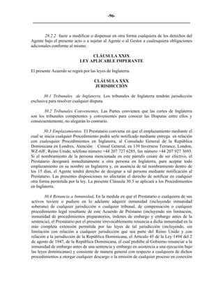 -96- 
________________________________________________________________________ 
28.2.2 fuere a modificar o dispensar en otra forma cualquiera de los derechos del Agente bajo el presente acto o a sujetar al Agente o al Gestor a cualesquiera obligaciones adicionales conforme al mismo. 
CLÁUSULA XXIX 
LEY APLICABLE IMPERANTE 
El presente Acuerdo se regirá por las leyes de Inglaterra. 
CLÁUSULA XXX 
JURISDICCIÓN 
30.1 Tribunales de Inglaterra. Los tribunales de Inglaterra tendrán jurisdicción exclusiva para resolver cualquier disputa. 
30.2 Tribunales Convenientes. Las Partes convienen que las cortes de Inglaterra son los tribunales competentes y convenientes para conocer las Disputas entre ellos y consecuentemente, no alegarán lo contrario. 
30.3 Emplazamientos. El Prestatario conviene en que el emplazamiento mediante el cual se inicia cualquier Procedimiento podrá serle notificado mediante entrega en relación con cualesquier Procedimientos en Inglaterra, al Consulado General de la República Dominicana en Londres, Atención: Cónsul General, en 139 Inverness Terrance, London, WZ-6JF, Reino Unido, teléfono número +44 207 727 6285, fax número +44 207 927 3693. Si el nombramiento de la persona mencionada en este párrafo cesare de ser efectivo, el Prestatario designará inmediatamente a otra persona en Inglaterra, para aceptar todo emplazamiento en su nombre en Inglaterra y, en ausencia de tal nombramiento dentro de los 15 días, el Agente tendrá derecho de designar a tal persona mediante notificación al Prestatario. Las presentes disposiciones no afectarán el derecho de notificar en cualquier otra forma permitida por la ley. La presente Cláusula 30.3 se aplicará a los Procedimientos en Inglaterra. 
30.4 Renuncia a Inmunidad. En la medida en que el Prestatario o cualquiera de sus activos tuviere o pudiere en lo adelante adquirir inmunidad (incluyendo inmunidad soberana) de cualquier jurisdicción o cualquier tribunal, de compensación o cualquier procedimiento legal resultante de este Acuerdo de Préstamo (incluyendo sin limitación, inmunidad de procedimientos preparatorios, órdenes de embargo y embargo antes de la sentencia), el Prestatario por el presente irrevocablemente renuncia a dicha inmunidad en la más completa extensión permitida por las leyes de tal jurisdicción (incluyendo, sin limitación con relación a cualquier jurisdicción que sea parte del Reino Unido y con relación a la jurisdicción de la República Dominicana, el Artículo 45 de la Ley 1494 del 2 de agosto de 1947, de la República Dominicana, el cual prohíbe al Gobierno renunciar a la inmunidad de embargo antes de una sentencia y embargo en asistencia a una ejecución bajo las leyes dominicanas) y consiente de manera general con respecto a cualquiera de dichos procedimientos a otorgar cualquier descargo o la emisión de cualquier proceso en conexión  