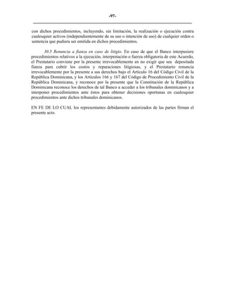 -97- 
________________________________________________________________________ 
con dichos procedimientos, incluyendo, sin limitación, la realización o ejecución contra cualesquier activos (independientemente de su uso o intención de uso) de cualquier orden o sentencia que pudiera ser emitida en dichos procedimientos. 
30.5 Renuncia a fianza en caso de litigio. En caso de que el Banco interpusiere procedimientos relativos a la ejecución, interpretación o fuerza obligatoria de este Acuerdo, el Prestatario conviene por la presente irrevocablemente en no exigir que sea depositada fianza para cubrir los costos y reparaciones litigiosas, y el Prestatario renuncia irrevocablemente por la presente a sus derechos bajo el Artículo 16 del Código Civil de la República Dominicana, y los Artículos 166 y 167 del Código de Procedimiento Civil de la República Dominicana, y reconoce por la presente que la Constitución de la República Dominicana reconoce los derechos de tal Banco a acceder a los tribunales dominicanos y a interponer procedimientos ante éstos para obtener decisiones oportunas en cualesquier procedimientos ante dichos tribunales dominicanos. 
EN FE DE LO CUAL los representantes debidamente autorizados de las partes firman el presente acto. 
 