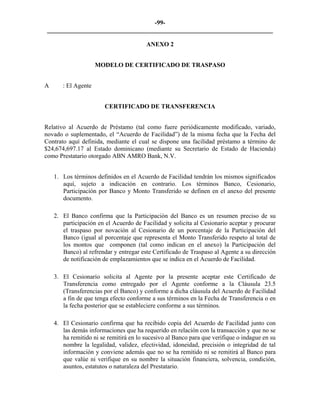 -99- 
________________________________________________________________________ 
ANEXO 2 
MODELO DE CERTIFICADO DE TRASPASO 
A : El Agente 
CERTIFICADO DE TRANSFERENCIA 
Relativo al Acuerdo de Préstamo (tal como fuere periódicamente modificado, variado, novado o suplementado, el “Acuerdo de Facilidad”) de la misma fecha que la Fecha del Contrato aquí definida, mediante el cual se dispone una facilidad préstamo a término de $24,674,697.17 al Estado dominicano (mediante su Secretario de Estado de Hacienda) como Prestatario otorgado ABN AMRO Bank, N.V. 
1. 
Los términos definidos en el Acuerdo de Facilidad tendrán los mismos significados aquí, sujeto a indicación en contrario. Los términos Banco, Cesionario, Participación por Banco y Monto Transferido se definen en el anexo del presente documento. 
2. 
El Banco confirma que la Participación del Banco es un resumen preciso de su participación en el Acuerdo de Facilidad y solicita al Cesionario aceptar y procurar el traspaso por novación al Cesionario de un porcentaje de la Participación del Banco (igual al porcentaje que representa el Monto Transferido respeto al total de los montos que componen (tal como indican en el anexo) la Participación del Banco) al refrendar y entregar este Certificado de Traspaso al Agente a su dirección de notificación de emplazamientos que se indica en el Acuerdo de Facilidad. 
3. 
El Cesionario solicita al Agente por la presente aceptar este Certificado de Transferencia como entregado por el Agente conforme a la Cláusula 23.5 (Transferencias por el Banco) y conforme a dicha cláusula del Acuerdo de Facilidad a fin de que tenga efecto conforme a sus términos en la Fecha de Transferencia o en la fecha posterior que se estableciere conforme a sus términos. 
4. 
El Cesionario confirma que ha recibido copia del Acuerdo de Facilidad junto con las demás informaciones que ha requerido en relación con la transacción y que no se ha remitido ni se remitirá en lo sucesivo al Banco para que verifique o indague en su nombre la legalidad, validez, efectividad, idoneidad, precisión o integridad de tal información y conviene además que no se ha remitido ni se remitirá al Banco para que valúe ni verifique en su nombre la situación financiera, solvencia, condición, asuntos, estatutos o naturaleza del Prestatario.  
