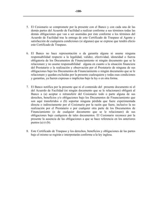 -100- 
________________________________________________________________________ 
5. 
El Cesionario se compromete por la presente con el Banco y con cada una de las demás partes del Acuerdo de Facilidad a realizar conforme a sus términos todas las demás obligaciones que van a ser asumidas por éste conforme a los términos del Acuerdo de Facilidad tras la entrega de este Certificado de Traspaso al Agente y satisfacción de cualquiera condiciones (si algunas) que se exprese que tendrá efecto este Certificado de Traspaso. 
6. 
El Banco no hace representación o da garantía alguna ni asume ninguna responsabilidad respecto a la legalidad, validez, efectividad, idoneidad o fuerza obligatoria de los Documentos de Financiamiento ni ningún documento que se le relacionare y no asume responsabilidad alguna en cuanto a la situación financiera del Prestatario o la realización y observación por el Prestatario de ninguna de sus obligaciones bajo los Documentos de Financiamiento o ningún documento que se le relacionare y quedan excluidas por la presente cualesquiera y todas esas condiciones y garantías, ya fueren expresas o implícitas bajo la ley o en otra forma. 
7. 
El Banco notifica por la presente que ni el contenido del presente documento ni el del Acuerdo de Facilidad (ni ningún documento que se le relacionare) obligará al Banco a (a) aceptar o retransferir del Cesionario todo o parte alguna de sus derechos, beneficios y/o obligaciones bajo los Documentos de Financiamiento que son aquí transferidos o (b) soportar ninguna pérdida que fuere experimentada directa o indirectamente por el Cesionario por la razón que fuere, inclusive la no realización por el Prestatario o por cualquier otra parte de los Documentos de Financiamiento (o de cualquier documento que se le relacionare) de sus obligaciones bajo cualquiera de tales documentos. El Cesionario reconoce por la presente la ausencia de las obligaciones a que se hace referencia en los anteriores puntos (a) ó (b). 
8. 
Este Certificado de Traspaso y los derechos, beneficios y obligaciones de las partes bajo el mismo se regirán e interpretarán conforme a la ley inglesa. 
 