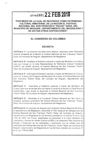 "POR MEDIO DE LA CUAL SE RECONOCE GOMO PATRIMONIO
CULTURAL INMATERIAL DE LA NACION EL FESTIVAL
NACIONAL DEL SON FRANCISCO "PACHO" RADA, DEL ·
MUNICIPIO DE ARIGUANI -DEPARTAMENTO DEL MAGDALENA Y
SE DICTAN OTRAS DISPOSICIONES",
EL CONGRESO DE COLOMBIA
DECRETA:
ARTicULO 1°. La presente Ley tiene como objetivo, reconocer como Patrimonio
Cultural Inmaterial de la Nación el Festival Nacional del Son Francisco "Pacho"
Reda, del rnunicipio de Ariguaní, departamento del Magdalena.
ARTíCULO 2°. Facúltese al Gobierno nacional a través del Ministario de Cultura,
para que Incluya en la Lista Representativa de Patrimonio Cultural Inmaterial
(LRPCI), del ámbito nacional, el Festival Nacional del Son Francisco "Pacho"
Rada, del municipio de Ariguaní, departamento del Magdalena.
ARTicULO 3°. /utorícese al Gobierno nacional, a través del Ministerio de Cultura,
incluir en el Banco de Proyectos del Ministerio de Cultura, el Festivnl Nacional del
Son Francisco "Pacho" . Rada, del municipio de Ariguaní, departamento del ,
Magdalena.
ARTíCULO 4'). Autorícese al Gobierno nacional, a través del Minister¡Q de
Cultura , para que se dedare Bien da Interés Cultural de la Nación I¡~ Plaza Rubero
Casti!1a DíaL, lugar donde se desarrolla el Festival Nacional del Son Francisco
';Pacho" Rada, del municipio de Ariguaní, departamento del Magdólena.
ARTICULO 5°. Declárese a la Fundación Festival Nacional del Son corno :a
creadora ~Iestora y promotora del Festival Nacional del Son Francisco "Pacho"
Rada, del munic:pio de ¡-'riguaní, departamento del Magdalena.
ARTíCULO 6°. E! municipio de Ariguaní y/o Fundación f=estiva! Nacional del Son y
el departamento del Magdalena, elaborarán el Plan EspeCial de Salvagudrdia elel
Festival Nacional del Son Francisco "Pacho" Rada, del municipio de Jriguaní,
dep;:¡rtwnenl0 del Magda!ena en los términos previstos ei l el ¡]rtícu!o 8° de !a Ley
'1185 de :20Co8. ,L·sí fY'isrno, adelantarán la postulación a la Lista !ndic2.tivél de
Candidatos ¡..) Bienes de Interés Cultural (LlCBIC) y el respectivo Plan Especial de
Manejo y Protección de las actividades y escené!rios que se utilizan para la
reali~Elción del Festival Nacional del Son Francisco '¡Pacho" Rada, dei municipio de
Ariguaní; departéirnentodel 11agdalena en :os términos previstos en el artículo So
de l8. L.ey 1185 de 2008.
 