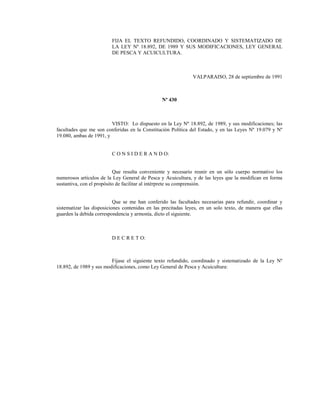 FIJA EL TEXTO REFUNDIDO, COORDINADO Y SISTEMATIZADO DE
LA LEY Nº 18.892, DE 1989 Y SUS MODIFICACIONES, LEY GENERAL
DE PESCA Y ACUICULTURA.
VALPARAISO, 28 de septiembre de 1991
Nº 430
VISTO: Lo dispuesto en la Ley Nº 18.892, de 1989, y sus modificaciones; las
facultades que me son conferidas en la Constitución Política del Estado, y en las Leyes Nº 19.079 y Nº
19.080, ambas de 1991, y
C O N S I D E R A N D O:
Que resulta conveniente y necesario reunir en un sólo cuerpo normativo los
numerosos artículos de la Ley General de Pesca y Acuicultura, y de las leyes que la modifican en forma
sustantiva, con el propósito de facilitar al intérprete su comprensión.
Que se me han conferido las facultades necesarias para refundir, coordinar y
sistematizar las disposiciones contenidas en las precitadas leyes, en un solo texto, de manera que ellas
guarden la debida correspondencia y armonía, dicto el siguiente.
D E C R E T O:
Fíjase el siguiente texto refundido, coordinado y sistematizado de la Ley Nº
18.892, de 1989 y sus modificaciones, como Ley General de Pesca y Acuicultura:
 