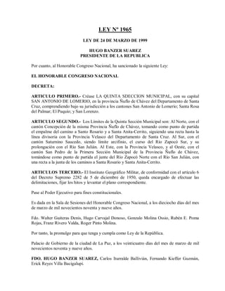 LEY Nº 1965
                             LEY DE 24 DE MARZO DE 1999

                               HUGO BANZER SUAREZ
                            PRESIDENTE DE LA REPUBLICA

Por cuanto, al Honorable Congreso Nacional, ha sancionado la siguiente Ley:

EL HONORABLE CONGRESO NACIONAL

DECRETA:

ARTICULO PRIMERO.- Créase LA QUINTA SDECCION MUNICIPAL, con su capital
SAN ANTONIO DE LOMERIO, en la provincia Ñuflo de Chávez del Departamento de Santa
Cruz, comprendiendo bajo su jurisdicción a los cantones San Antonio de Lomerío; Santa Rosa
del Palmar; El Puquío; y San Lorenzo.

ARTICULO SEGUNDO.- Los Límites de la Quinta Sección Municipal son: Al Norte, con el
cantón Concepción de la misma Provincia Ñuflo de Chávez, tomando como punto de partida
el empalme del camino a Santo Rosario y a Santa Anita-Cerrito, siguiendo una recta hasta la
línea divisoria con la Provincia Velasco del Departamento de Santa Cruz. Al Sur, con el
cantón Saturnino Saucedo, siendo límite arcifinio, el curso del Río Zapocó Sur, y su
prolongación con el Río San Julián. Al Este, con la Provincia Velasco, y al Oeste, con el
cantón San Pedro de la Primera Sección Municipal de la Provincia Ñuflo de Chávez,
tomándose como punto de partida el junte del Río Zapocó Norte con el Río San Julián, con
una recta a la junta de los caminos a Santa Rosario y Santa Anita-Cerrito.

ARTICULOS TERCERO.- El Instituto Geográfico Militar, de conformidad con el artículo 6
del Decreto Supremo 2282 de 5 de diciembre de 1950, queda encargado de efectuar las
delimitaciones, fijar los hitos y levantar el plano correspondiente.

Pase al Poder Ejecutivo para fines constitucionales.

Es dada en la Sala de Sesiones del Honorable Congreso Nacional, a los dieciocho días del mes
de marzo de mil novecientos noventa y nueve años.

Fdo. Walter Guiteras Denis, Hugo Carvajal Donoso, Gonzalo Molina Ossio, Rubén E. Poma
Rojas, Franz Rivero Valda, Roger Pinto Molina.

Por tanto, la promulgo para que tenga y cumpla como Ley de la República.

Palacio de Gobierno de la ciudad de La Paz, a los veinticuatro días del mes de marzo de mil
novecientos noventa y nueve años.

FDO. HUGO BANZER SUAREZ, Carlos Iturralde Ballivián, Fernando Kieffer Guzmán,
Erick Reyes Villa Bacigalupi.
 