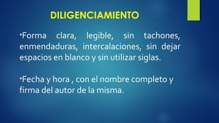 DILIGENCIAMIENTO 
•Forma clara, legible, sin tachones, 
enmendaduras, intercalaciones, sin dejar 
espacios en blanco y sin utilizar siglas. 
•Fecha y hora , con el nombre completo y 
firma del autor de la misma. 
 