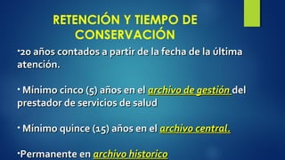 RETENCIÓN Y TIEMPO DE 
CONSERVACIÓN 
•20 años contados aa ppaarrttiirr ddee llaa ffeecchhaa ddee llaa úúllttiimmaa 
aatteenncciióónn.. 
• MMíínniimmoo cciinnccoo ((55)) aaññooss eenn eell aarrcchhiivvoo ddee ggeessttiióónn ddeell 
pprreessttaaddoorr ddee sseerrvviicciiooss ddee ssaalluudd 
• MMíínniimmoo qquuiinnccee ((1155)) aaññooss eenn eell aarrcchhiivvoo cceennttrraall.. 
•PPeerrmmaanneennttee eenn aarrcchhiivvoo hhiissttoorriiccoo 
 