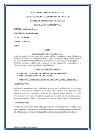MARIA ALEJANDRA ORTEGA REYES
UNIVERSIADA TECNICA DE MACHALA
FACULTAD DE CIENCIAS QUIMICAS Y DE LA SALUD
CARRERA DE BIOQUIMICA Y FARMACIA
LEGISLACIÓN FARMACÉUTICA
NOMBRE: Alejandra Ortega
DOCENTE: Dr. Carlos García
FECHA: 28/05/14
CURSO: 5to año “B”
TEMA:
LA LEY
Concepto material y formal de la ley
Desde un punto de vista material o sustancial, ley es toda regla social obligatoria,
emanada de autoridad competente. Por lo tanto, no sólo son leyes las que emanan
del P.L., sino también la Constitución, los decretos, las ordenanzas municipales.
Desde un punto de vista formal, se llama ley a toda disposición sancionada por el
P.L., de acuerdo con el mecanismo constitucional.
CLASIFICACIÓN DE LAS LEYES
 POR SU ESTRUCTURA Y LA TÉCNICA DE SU APLICACIÓN.
 POR LA NATURALEZA DE LA SANCIÓN.
 POR SU VALIDEZ EN RELACIÓN A LA VOLUNTAD DE LAS PERSONAS.
LEY IMPERATIVA.
Son las que prevalecen sobre cualquier acuerdo de la voluntad de las personas
sujetas a ellas; deben cumplirse aún cuando ambas partes crean preferible otra
regulación de sus relaciones jurídicas. En algunos casos asumen la forma
de mandatos y en otro de prohibiciones, pero en cualquier caso los particulares no
pueden dejarlas sin efecto. Este concepto se vincula con el de ley de orden público.
LEY PROHIBITIVA.
Son las que mandan no hacer algo, que impiden una determinada conducta bajo
todo respecto o consideración (no queda ninguna posibilidad para intentar llevar a
cabo determinado hecho, la ley lo prohíbe en términos categóricos, absolutos).
 
