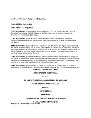 Ley No. 20-00 sobre Propiedad Industrial.
EL CONGRESO NACIONAL
En Nombre de la República
CONSIDERANDO: Que mediante la Resolución No.2-95, del 20 de enero de 1995, la
República Dominicana ratificó el Acuerdo de Marrakech, por el cual se establece la
Organización Mundial del Comercio.
CONSIDERANDO: Que el Acuerdo sobre "Aspectos de los Derechos de Propiedad
Intelectual Relacionados con el Comercio" (ADPIC) forma parte integral del Acuerdo de
Marrakech.
CONSIDERANDO: Que la adecuación legislativa e institucional del régimen de propiedad
industrial, en consonancia con el ADPIC, requiere de una nueva ley de propiedad industrial
que contribuya con la transferencia y difusión de la tecnología, en beneficio recíproco de los
productores y de los usuarios de conocimientos tecnológicos y de modo que favorezca el
bienestar social y económico del país.
CONSIDERANDO: Que debe existir una efectiva protección de los derechos de propiedad
industrial, al tiempo que deben quedar claramente establecidas las obligaciones a cargo de
los titulares de tales derechos, a fin de lograr un equilibrio de derechos y obligaciones que
promueva el desarrollo socioeconómico y tecnológico del país.
CONSIDERANDO: Que conforme al ADPIC el país asumió el compromiso de realizar la
adecuación de su legislación a dicho Acuerdo a más tardar el día 1ro. de enero del año 2000
HA DADO LA SIGUIENTE LEY:
DE PROPIEDAD INDUSTRIAL
TITULO I
DE LAS INVENCIONES, LOS MODELOS DE UTILIDAD
Y LOS DISEÑOS INDUSTRIALES
CAPITULO I
INVENCIONES
SECCION I
PROTECCION DE LAS INVENCIONES Y DERECHO
A LA PATENTE DE INVENCION
Artículo 1.- Definición de invención.
 