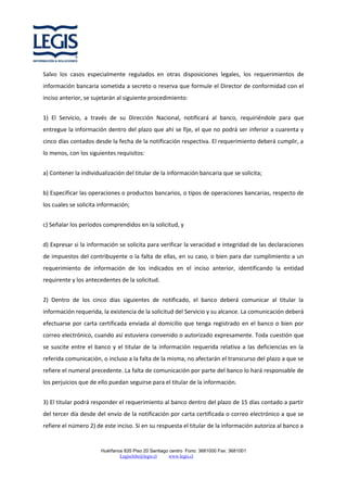 Salvo los casos especialmente regulados en otras disposiciones legales, los requerimientos de
información bancaria sometida a secreto o reserva que formule el Director de conformidad con el
inciso anterior, se sujetarán al siguiente procedimiento:
1) El Servicio, a través de su Dirección Nacional, notificará al banco, requiriéndole para que
entregue la información dentro del plazo que ahí se fije, el que no podrá ser inferior a cuarenta y
cinco días contados desde la fecha de la notificación respectiva. El requerimiento deberá cumplir, a
lo menos, con los siguientes requisitos:
a) Contener la individualización del titular de la información bancaria que se solicita;
b) Especificar las operaciones o productos bancarios, o tipos de operaciones bancarias, respecto de
los cuales se solicita información;
c) Señalar los períodos comprendidos en la solicitud, y
d) Expresar si la información se solicita para verificar la veracidad e integridad de las declaraciones
de impuestos del contribuyente o la falta de ellas, en su caso, o bien para dar cumplimiento a un
requerimiento de información de los indicados en el inciso anterior, identificando la entidad
requirente y los antecedentes de la solicitud.
2) Dentro de los cinco días siguientes de notificado, el banco deberá comunicar al titular la
información requerida, la existencia de la solicitud del Servicio y su alcance. La comunicación deberá
efectuarse por carta certificada enviada al domicilio que tenga registrado en el banco o bien por
correo electrónico, cuando así estuviera convenido o autorizado expresamente. Toda cuestión que
se suscite entre el banco y el titular de la información requerida relativa a las deficiencias en la
referida comunicación, o incluso a la falta de la misma, no afectarán el transcurso del plazo a que se
refiere el numeral precedente. La falta de comunicación por parte del banco lo hará responsable de
los perjuicios que de ello puedan seguirse para el titular de la información.
3) El titular podrá responder el requerimiento al banco dentro del plazo de 15 días contado a partir
del tercer día desde del envío de la notificación por carta certificada o correo electrónico a que se
refiere el número 2) de este inciso. Si en su respuesta el titular de la información autoriza al banco a

Huérfanos 835 Piso 20 Santiago centro Fono: 3681000 Fax: 3681001
Legischile@legis.cl
www.legis.cl

 