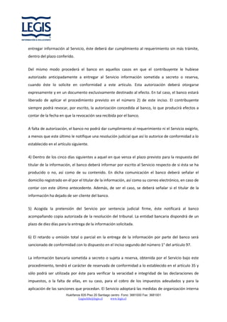 entregar información al Servicio, éste deberá dar cumplimiento al requerimiento sin más trámite,
dentro del plazo conferido.
Del mismo modo procederá el banco en aquellos casos en que el contribuyente le hubiese
autorizado anticipadamente a entregar al Servicio información sometida a secreto o reserva,
cuando éste lo solicite en conformidad a este artículo. Esta autorización deberá otorgarse
expresamente y en un documento exclusivamente destinado al efecto. En tal caso, el banco estará
liberado de aplicar el procedimiento previsto en el número 2) de este inciso. El contribuyente
siempre podrá revocar, por escrito, la autorización concedida al banco, lo que producirá efectos a
contar de la fecha en que la revocación sea recibida por el banco.
A falta de autorización, el banco no podrá dar cumplimiento al requerimiento ni el Servicio exigirlo,
a menos que este último le notifique una resolución judicial que así lo autorice de conformidad a lo
establecido en el artículo siguiente.
4) Dentro de los cinco días siguientes a aquel en que venza el plazo previsto para la respuesta del
titular de la información, el banco deberá informar por escrito al Servicio respecto de si ésta se ha
producido o no, así como de su contenido. En dicha comunicación el banco deberá señalar el
domicilio registrado en él por el titular de la información, así como su correo electrónico, en caso de
contar con este último antecedente. Además, de ser el caso, se deberá señalar si el titular de la
información ha dejado de ser cliente del banco.
5) Acogida la pretensión del Servicio por sentencia judicial firme, éste notificará al banco
acompañando copia autorizada de la resolución del tribunal. La entidad bancaria dispondrá de un
plazo de diez días para la entrega de la información solicitada.
6) El retardo u omisión total o parcial en la entrega de la información por parte del banco será
sancionado de conformidad con lo dispuesto en el inciso segundo del número 1° del artículo 97.
La información bancaria sometida a secreto o sujeta a reserva, obtenida por el Servicio bajo este
procedimiento, tendrá el carácter de reservada de conformidad a lo establecido en el artículo 35 y
sólo podrá ser utilizada por éste para verificar la veracidad e integridad de las declaraciones de
impuestos, o la falta de ellas, en su caso, para el cobro de los impuestos adeudados y para la
aplicación de las sanciones que procedan. El Servicio adoptará las medidas de organización interna
Huérfanos 835 Piso 20 Santiago centro Fono: 3681000 Fax: 3681001
Legischile@legis.cl
www.legis.cl

 