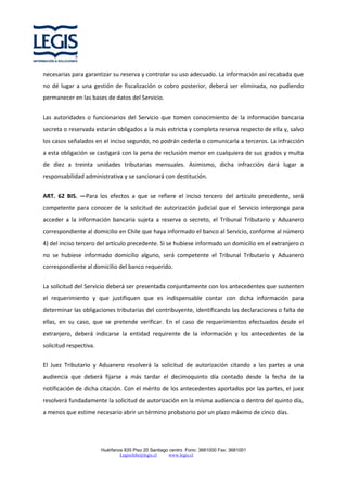 necesarias para garantizar su reserva y controlar su uso adecuado. La información así recabada que
no dé lugar a una gestión de fiscalización o cobro posterior, deberá ser eliminada, no pudiendo
permanecer en las bases de datos del Servicio.
Las autoridades o funcionarios del Servicio que tomen conocimiento de la información bancaria
secreta o reservada estarán obligados a la más estricta y completa reserva respecto de ella y, salvo
los casos señalados en el inciso segundo, no podrán cederla o comunicarla a terceros. La infracción
a esta obligación se castigará con la pena de reclusión menor en cualquiera de sus grados y multa
de diez a treinta unidades tributarias mensuales. Asimismo, dicha infracción dará lugar a
responsabilidad administrativa y se sancionará con destitución.
ART. 62 BIS. —Para los efectos a que se refiere el inciso tercero del artículo precedente, será
competente para conocer de la solicitud de autorización judicial que el Servicio interponga para
acceder a la información bancaria sujeta a reserva o secreto, el Tribunal Tributario y Aduanero
correspondiente al domicilio en Chile que haya informado el banco al Servicio, conforme al número
4) del inciso tercero del artículo precedente. Si se hubiese informado un domicilio en el extranjero o
no se hubiese informado domicilio alguno, será competente el Tribunal Tributario y Aduanero
correspondiente al domicilio del banco requerido.
La solicitud del Servicio deberá ser presentada conjuntamente con los antecedentes que sustenten
el requerimiento y que justifiquen que es indispensable contar con dicha información para
determinar las obligaciones tributarias del contribuyente, identificando las declaraciones o falta de
ellas, en su caso, que se pretende verificar. En el caso de requerimientos efectuados desde el
extranjero, deberá indicarse la entidad requirente de la información y los antecedentes de la
solicitud respectiva.
El Juez Tributario y Aduanero resolverá la solicitud de autorización citando a las partes a una
audiencia que deberá fijarse a más tardar el decimoquinto día contado desde la fecha de la
notificación de dicha citación. Con el mérito de los antecedentes aportados por las partes, el juez
resolverá fundadamente la solicitud de autorización en la misma audiencia o dentro del quinto día,
a menos que estime necesario abrir un término probatorio por un plazo máximo de cinco días.

Huérfanos 835 Piso 20 Santiago centro Fono: 3681000 Fax: 3681001
Legischile@legis.cl
www.legis.cl

 