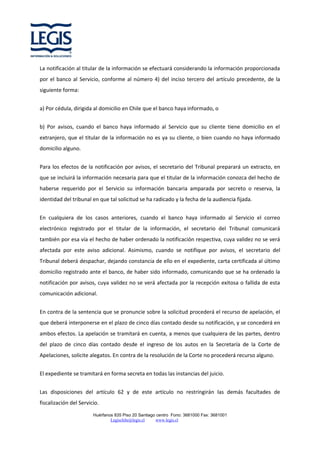 La notificación al titular de la información se efectuará considerando la información proporcionada
por el banco al Servicio, conforme al número 4) del inciso tercero del artículo precedente, de la
siguiente forma:
a) Por cédula, dirigida al domicilio en Chile que el banco haya informado, o
b) Por avisos, cuando el banco haya informado al Servicio que su cliente tiene domicilio en el
extranjero, que el titular de la información no es ya su cliente, o bien cuando no haya informado
domicilio alguno.
Para los efectos de la notificación por avisos, el secretario del Tribunal preparará un extracto, en
que se incluirá la información necesaria para que el titular de la información conozca del hecho de
haberse requerido por el Servicio su información bancaria amparada por secreto o reserva, la
identidad del tribunal en que tal solicitud se ha radicado y la fecha de la audiencia fijada.
En cualquiera de los casos anteriores, cuando el banco haya informado al Servicio el correo
electrónico registrado por el titular de la información, el secretario del Tribunal comunicará
también por esa vía el hecho de haber ordenado la notificación respectiva, cuya validez no se verá
afectada por este aviso adicional. Asimismo, cuando se notifique por avisos, el secretario del
Tribunal deberá despachar, dejando constancia de ello en el expediente, carta certificada al último
domicilio registrado ante el banco, de haber sido informado, comunicando que se ha ordenado la
notificación por avisos, cuya validez no se verá afectada por la recepción exitosa o fallida de esta
comunicación adicional.
En contra de la sentencia que se pronuncie sobre la solicitud procederá el recurso de apelación, el
que deberá interponerse en el plazo de cinco días contado desde su notificación, y se concederá en
ambos efectos. La apelación se tramitará en cuenta, a menos que cualquiera de las partes, dentro
del plazo de cinco días contado desde el ingreso de los autos en la Secretaría de la Corte de
Apelaciones, solicite alegatos. En contra de la resolución de la Corte no procederá recurso alguno.
El expediente se tramitará en forma secreta en todas las instancias del juicio.
Las disposiciones del artículo 62 y de este artículo no restringirán las demás facultades de
fiscalización del Servicio.
Huérfanos 835 Piso 20 Santiago centro Fono: 3681000 Fax: 3681001
Legischile@legis.cl
www.legis.cl

 