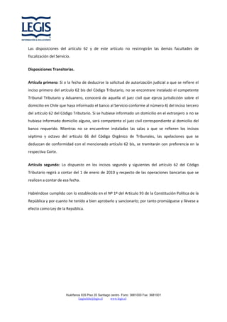 Las disposiciones del artículo 62 y de este artículo no restringirán las demás facultades de
fiscalización del Servicio.
Disposiciones Transitorias.
Artículo primero: Si a la fecha de deducirse la solicitud de autorización judicial a que se refiere el
inciso primero del artículo 62 bis del Código Tributario, no se encontrare instalado el competente
Tribunal Tributario y Aduanero, conocerá de aquella el juez civil que ejerza jurisdicción sobre el
domicilio en Chile que haya informado el banco al Servicio conforme al número 4) del inciso tercero
del artículo 62 del Código Tributario. Si se hubiese informado un domicilio en el extranjero o no se
hubiese informado domicilio alguno, será competente el juez civil correspondiente al domicilio del
banco requerido. Mientras no se encuentren instaladas las salas a que se refieren los incisos
séptimo y octavo del artículo 66 del Código Orgánico de Tribunales, las apelaciones que se
deduzcan de conformidad con el mencionado artículo 62 bis, se tramitarán con preferencia en la
respectiva Corte.
Artículo segundo: Lo dispuesto en los incisos segundo y siguientes del artículo 62 del Código
Tributario regirá a contar del 1 de enero de 2010 y respecto de las operaciones bancarias que se
realicen a contar de esa fecha.
Habiéndose cumplido con lo establecido en el Nº 1º del Artículo 93 de la Constitución Política de la
República y por cuanto he tenido a bien aprobarlo y sancionarlo; por tanto promúlguese y llévese a
efecto como Ley de la República.

Huérfanos 835 Piso 20 Santiago centro Fono: 3681000 Fax: 3681001
Legischile@legis.cl
www.legis.cl

 