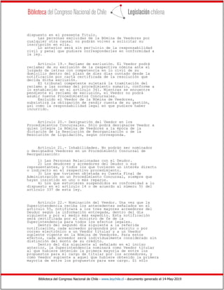 Biblioteca del Congreso Nacional de Chile - www.leychile.cl - documento generado el 14-May-2019
dispuesto en el presente Título.
Las personas excluidas de la Nómina de Veedores por
cualquier otra causal no podrán volver a solicitar su
inscripción en ella.
Lo anterior será sin perjuicio de la responsabilidad
civil y penal que pudiere corresponderles en conformidad a
la ley.
Artículo 19.- Reclamo de exclusión. El Veedor podrá
reclamar de su exclusión de la respectiva nómina ante el
juzgado de letras con competencia en lo civil de su
domicilio dentro del plazo de diez días contado desde la
notificación por carta certificada de la resolución que
decida dicha exclusión.
El tribunal competente sujetará la tramitación del
reclamo a las normas del procedimiento sumario, conforme a
lo establecido en el artículo 341. Mientras se encuentre
pendiente el reclamo de exclusión, el Veedor no podrá
asumir nuevos Procedimientos Concursales.
Excluido el Veedor de la Nómina de Veedores,
subsistirá la obligación de rendir cuenta de su gestión,
así como la responsabilidad legal en que pudiere haber
incurrido.
Artículo 20.- Designación del Veedor en los
Procedimientos Concursales. Sólo podrá designarse Veedor a
quien integre la Nómina de Veedores a la época de la
dictación de la Resolución de Reorganización o de la
Resolución de Liquidación, según corresponda.
Artículo 21.- Inhabilidades. No podrán ser nominados
o designados Veedores en un Procedimiento Concursal de
Reorganización:
1) Las Personas Relacionadas con el Deudor.
2) Los deudores y acreedores del Deudor o sus
representantes, y todos los que tuvieren un interés directo
o indirecto en el respectivo procedimiento.
3) Los que tuvieren objetada su Cuenta Final de
Administración en un Procedimiento Concursal, siempre que
hayan insistido en uno o más reparos.
4) Los que estuvieren suspendidos en conformidad a lo
dispuesto en el artículo 14 o de acuerdo al número 5) del
artículo 337 de esta ley.
Artículo 22.- Nominación del Veedor. Una vez que la
Superintendencia reciba los antecedentes señalados en el
artículo 55, notificará a los tres mayores acreedores del
Deudor según la información entregada, dentro del día
siguiente y por el medio más expedito. Esta notificación
será certificada por el ministro de fe de la
Superintendencia para todos los efectos legales.
Dentro del segundo día siguiente a la referida
notificación, cada acreedor propondrá por escrito o por
correo electrónico a un Veedor titular y a un Veedor
suplente vigente en la Nómina de Veedores. Para estos
efectos, cada acreedor será individualmente considerado sin
distinción del monto de su crédito.
Dentro del día siguiente al señalado en el inciso
anterior, la Superintendencia nominará como Veedor titular
al que hubiere obtenido la primera mayoría de entre los
propuestos para el cargo de titular por los acreedores, y
como Veedor suplente a aquel que hubiere obtenido la primera
mayoría de entre los propuestos para ese cargo. Si sólo
 