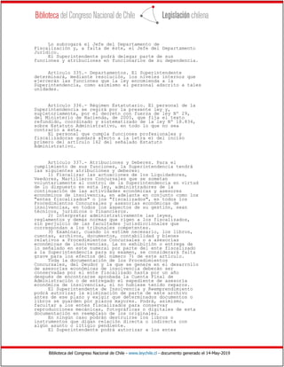 Biblioteca del Congreso Nacional de Chile - www.leychile.cl - documento generado el 14-May-2019
Lo subrogará el Jefe del Departamento de
Fiscalización y, a falta de éste, el Jefe del Departamento
Jurídico.
El Superintendente podrá delegar parte de sus
funciones y atribuciones en funcionarios de su dependencia.
Artículo 335.- Departamentos. El Superintendente
determinará, mediante resolución, los niveles internos que
ejercerán las funciones que la ley encomienda a la
Superintendencia, como asimismo el personal adscrito a tales
unidades.
Artículo 336.- Régimen Estatutario. El personal de la
Superintendencia se regirá por la presente ley y,
supletoriamente, por el decreto con fuerza de ley Nº 29,
del Ministerio de Hacienda, de 2005, que fija el texto
refundido, coordinado y sistematizado de la ley Nº 18.834,
sobre Estatuto Administrativo, en todo lo que no sea
contrario a ésta.
El personal que cumpla funciones profesionales y
fiscalizadoras quedará afecto a la letra e) del inciso
primero del artículo 162 del señalado Estatuto
Administrativo.
Artículo 337.- Atribuciones y Deberes. Para el
cumplimiento de sus funciones, la Superintendencia tendrá
las siguientes atribuciones y deberes:
1) Fiscalizar las actuaciones de los Liquidadores,
Veedores, Martilleros Concursales que se sometan
voluntariamente al control de la Superintendencia en virtud
de lo dispuesto en esta ley, administradores de la
continuación de las actividades económicas y asesores
económicos de insolvencia, en adelante en conjunto como los
"entes fiscalizados" o los "fiscalizados", en todos los
Procedimientos Concursales y asesorías económicas de
insolvencias, en todos los aspectos de su gestión, sean
técnicos, jurídicos o financieros.
2) Interpretar administrativamente las leyes,
reglamentos y demás normas que rigen a los fiscalizados,
sin perjuicio de las facultades jurisdiccionales que
correspondan a los tribunales competentes.
3) Examinar, cuando lo estime necesario, los libros,
cuentas, archivos, documentos, contabilidad y bienes
relativos a Procedimientos Concursales o a asesorías
económicas de insolvencias. La no exhibición o entrega de
lo señalado en este numeral por parte del ente fiscalizado
a la Superintendencia para su examen, se considerará falta
grave para los efectos del número 7) de este artículo.
Toda la documentación de los Procedimientos
Concursales, del Deudor y la que se genere en el desarrollo
de asesorías económicas de insolvencia deberán ser
conservadas por el ente fiscalizado hasta por un año
después de encontrarse aprobada la Cuenta Final de
Administración o de entregado el expediente de asesoría
económica de insolvencias, si no hubiese tenido reparos.
El Superintendente de Insolvencia y Reemprendimiento
podrá autorizar la eliminación de parte de este archivo
antes de ese plazo y exigir que determinados documentos o
libros se guarden por plazos mayores. Podrá, asimismo,
facultar a los entes fiscalizados para conservar
reproducciones mecánicas, fotográficas o digitales de esta
documentación en reemplazo de los originales.
En ningún caso podrán destruirse los libros o
instrumentos que digan relación directa o indirecta con
algún asunto o litigio pendiente.
El Superintendente podrá autorizar a los entes
 