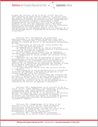 Biblioteca del Congreso Nacional de Chile - www.leychile.cl - documento generado el 14-May-2019
primero del artículo 22 de la ley Nº 19.518, que fija
nuevo Estatuto de Capacitación y Empleo, su oración final
que señala: "Asimismo, los fallidos o los administradores o
representantes legales de personas fallidas condenadas por
delitos de quiebra culpable o fraudulenta y demás
establecidos en los artículos 232 y 233 de la Ley de
Quiebras.", por otra del siguiente tenor: "Asimismo,
aquellos que hayan sido condenados por delitos concursales
contenidos en el Código Penal, por sí o por ser
representantes de una empresa deudora en los términos de la
Ley de Reorganización y Liquidación de Activos de Empresas
y Personas.".
Artículo 383.- Introdúcense las siguientes
modificaciones a la Ley General de Bancos, cuyo texto
refundido, sistematizado y concordado fue fijado por el
decreto con fuerza de ley Nº 3, del Ministerio de Hacienda,
de 1997:
1) Modifícase la letra d) del inciso primero del
artículo 28, del modo que sigue:
a) Reemplázase el numeral i), por el siguiente:
"i) Que se trate de un deudor sometido a procedimiento
concursal de liquidación vigente;".
b) Sustitúyese, en el numeral ii), la expresión
"quiebra", por "procedimiento concursal de liquidación".
2) Reemplázase el inciso primero del artículo 90 por
el siguiente:
"Artículo 90.- En caso de declararse el inicio de un
procedimiento concursal de liquidación de un banco, el
Superintendente o el liquidador, con autorización de
aquél, podrá encomendar a otra institución bancaria la
atención de las comisiones de confianza que estaban a cargo
de la empresa sometida al procedimiento concursal de
liquidación o en liquidación.".
3) Sustitúyese el inciso final del artículo 124 por
el siguiente:
"Las normas de la Ley de Reorganización y Liquidación
de Activos de Empresas y Personas no se aplican a los
convenios de que trata este Párrafo.".
4) Reemplázase, en el inciso cuarto del artículo 136,
la frase "lo previsto en los incisos segundo y siguientes
del artículo 69 del Libro IV del Código de Comercio.", por
la que sigue: "lo previsto en los incisos segundo y
siguientes del artículo 140 de la Ley de Reorganización y
Liquidación de Activos de Empresas y Personas.".
Artículo 384.- Reemplázase, en el artículo 14 de la
ley Nº 16.271, sobre impuesto a las herencias, asignaciones
y donaciones, cuyo texto refundido, coordinado y
sistematizado está contenido en el artículo 8º del
decreto con fuerza de ley Nº 1, del Ministerio de Justicia,
de 2000, la frase "personas declaradas en quiebra o
concurso", por "personas que tengan la calidad de deudoras
en un procedimiento concursal de reorganización o de
liquidación vigente".
Artículo 385.- Reemplázase, en la letra i) del
artículo 12 de la ley Nº 19.799, sobre documentos
electrónicos, firma electrónica y servicios de
certificación de dicha firma, la frase "el inicio de un
procedimiento de quiebra", por "el inicio de un
procedimiento concursal de liquidación".
Artículo 386.- Incorpóranse las siguientes
modificaciones en la ley Nº 19.857, que autoriza el
 