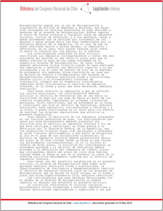 Biblioteca del Congreso Nacional de Chile - www.leychile.cl - documento generado el 14-May-2019
Reorganización regido por la Ley de Reorganización y
Liquidación de Activos de Empresas y Personas, que hayan
sido recargados en facturas pendientes de pago emitidas a
deudores de un Acuerdo de Reorganización, podrán imputar
el monto de dichos tributos a cualquier clase de impuestos
fiscales, incluso de retención, y a los derechos, tasas y
demás gravámenes que se perciban por intermedio de las
Aduanas u optar porque éstos les sean reembolsados por la
Tesorería General de la República. En el caso de que se
hayan efectuado abonos a dichas deudas, la imputación o
devolución, en su caso, sólo podrán hacerse valer sobre
la parte no cubierta por los abonos, si la hubiera.
Los contribuyentes señalados en este artículo
restituirán los impuestos correspondientes a contar del mes
siguiente del período en que venza el plazo para que el
deudor efectúe el pago de las sumas acordadas en el
respectivo Acuerdo de Reorganización. De igual forma,
deberán devolverse dichos tributos cuando se haya efectuado
una imputación u obtenido una devolución superior a la que
corresponda y en el caso de término de giro de la empresa.
No procederá, sin embargo, dicha restitución en caso que
se declare el término o incumplimiento del Acuerdo de
Reorganización, mediante resolución firme y ejecutoriada,
dándose inicio a un Procedimiento Concursal de
Liquidación, siempre que el respectivo contribuyente
comunique dicha circunstancia al Servicio de Impuestos
Internos, en la forma y plazo que éste determine, mediante
resolución.
Para hacer efectiva la imputación a que se refieren
los incisos anteriores, los contribuyentes deberán
solicitar al Servicio de Tesorerías que se les emita un
Certificado de Pago por una suma de hasta el monto de los
créditos acumulados, expresados en unidades tributarias
mensuales. Dicho certificado, que se extenderá en la forma
y condiciones que fije el Servicio de Tesorerías, mediante
resolución, será nominativo, intransferible a terceros y a
la vista, y podrá fraccionarse en su valor para los efectos
de realizar las diversas imputaciones que autoriza la
presente disposición.
Para obtener la devolución de los impuestos recargados
en las facturas pendientes de pago, los contribuyentes que
opten por este procedimiento deberán presentar una
solicitud ante el Servicio de Impuestos Internos a fin de
que éste verifique y certifique, en forma previa a la
devolución por la Tesorería General de la República, que
los respectivos tributos hayan sido declarados y enterados
en arcas fiscales oportunamente, y que éstos se encuentran
al día en el pago de sus obligaciones tributarias. El
Servicio de Impuestos Internos deberá pronunciarse dentro
del plazo de 60 días contado desde la fecha en que reciba
los antecedentes correspondientes. Si no lo hiciere al
término de dicho plazo, la solicitud del contribuyente se
entenderá aprobada y el Servicio de Tesorerías deberá
proceder a la devolución del remanente de crédito fiscal
que corresponda, dentro del plazo de cinco días hábiles
contado desde la fecha en que se le presente la copia de la
referida solicitud debidamente timbrada por el Servicio de
Impuestos Internos.
Para hacer uso del beneficio establecido en el presente
artículo, el Acuerdo de Reorganización debe haber sido
aprobado mediante resolución firme y ejecutoriada. La
Superintendencia de Insolvencia y Reemprendimiento remitirá
al Servicio de Impuestos Internos copia de los Acuerdos de
Reorganización que se hallen en dicho estado, en la forma y
plazo que dicha Superintendencia fije, mediante resolución.
Los contribuyentes que sean Personas Relacionadas con
el deudor de un Acuerdo de Reorganización no podrán
impetrar el derecho que establece el presente artículo.
La infracción consistente en utilizar cualquier
procedimiento doloso encaminado a efectuar imputaciones y
obtener devoluciones improcedentes o superiores a las que
 