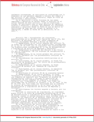 Biblioteca del Congreso Nacional de Chile - www.leychile.cl - documento generado el 14-May-2019
realmente corresponda, se sancionará en conformidad con lo
dispuesto en los párrafos segundo y tercero del número 4
del artículo 97 del Código Tributario, según se trate de
imputaciones o devoluciones.
La no devolución a arcas fiscales de las sumas
imputadas o devueltas en exceso según lo previsto en el
inciso segundo de este artículo, y que no constituya
fraude, se sancionará como no pago oportuno de impuestos
sujetos a retención o recargo, aplicándose los intereses,
reajustes y sanciones desde la fecha en que se emitió el
Certificado de Pago que dio origen al derecho a la
imputación, o desde la fecha de la devolución, en su
caso.".
Artículo 394.- Incorpóranse las siguientes
modificaciones en el decreto con fuerza de ley Nº 251, del
Ministerio de Hacienda, de 1931, sobre Compañías de
Seguros, Sociedades Anónimas y Bolsas de Comercio:
1) Reemplázase, en el inciso segundo del artículo 74,
la frase "en conformidad con las disposiciones contempladas
en la ley Nº 18.175", por la siguiente: "en conformidad con
las disposiciones contempladas en la Ley de Reorganización
y Liquidación de Activos de Empresas y Personas".
2) Reemplázase el epígrafe del Párrafo 6 del Título
IV, por el siguiente: "De los acuerdos de reorganización y
la liquidación".
3) Reemplázase, en el inciso primero del artículo 76,
la palabra "quiebra" por "un procedimiento concursal de
liquidación".
4) Introdúcense las siguientes modificaciones en el
artículo 79:
a) Sustitúyese, en el inciso primero, la frase "la
declaración de quiebra", por "el inicio de un procedimiento
concursal de liquidación".
b) Reemplázase, en el inciso segundo, la frase
"solicitud de quiebra" por "demanda de liquidación
forzosa".
c) Sustitúyese, en el inciso tercero, la expresión
"de la quiebra" por "del procedimiento concursal de
liquidación".
5) Modifícase el artículo 80 de la siguiente manera:
a) Reemplázanse, en el inciso primero, la frase
"Propuesto un convenio judicial o declarada la quiebra de
una compañía de seguros", por "Propuesto un acuerdo de
reorganización judicial o dictada la resolución de
liquidación de una compañía de seguros"; la palabra
"síndico" por "liquidador", y la frase "con todas las
facultades que le confiera el convenio o, en su caso, la ley
Nº 18.175", por "con todas las facultades que le confiera
el acuerdo de reorganización o, en su caso, la Ley de
Reorganización y Liquidación de Activos de Empresas y
Personas".
b) Sustitúyense los incisos segundo y tercero, por los
siguientes:
"Dictada la resolución de liquidación, el liquidador
podrá citar a la junta de acreedores establecida en la Ley
de Reorganización y Liquidación de Activos de Empresas y
Personas, cuando lo estime necesario, para informar sobre el
estado de los negocios de la deudora, sobre sus activos y
pasivos, sobre la marcha del procedimiento concursal de
liquidación y, en general, para proponer a la junta
cualquier acuerdo que considere necesario para el más
adecuado cumplimiento de las funciones que le competen.
En la realización del activo del procedimiento
concursal de liquidación, el liquidador dispondrá de las
facultades previstas en la Ley de Reorganización y
Liquidación de Activos de Empresas y Personas, sin
sujeción a los límites que ésta establece en cuanto a los
 