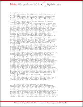 Biblioteca del Congreso Nacional de Chile - www.leychile.cl - documento generado el 14-May-2019
activos.".
6) Introdúcense las siguientes modificaciones en el
artículo 81:
a) Reemplázase, en el inciso primero, la expresión
"todas las quiebras" por "todos los procedimientos
concursales de liquidación", y la palabra "fallido" por
"deudor".
b) Sustitúyese, en el inciso segundo, el término
"síndico" por "liquidador".
c) Reemplázanse, en el inciso tercero, la frase "Se
presume que la quiebra es culpable si", por "Constituirá
una agravante de delito concursal de acuerdo a lo señalado
en el Título IX del Libro Segundo, Párrafo 7, De los
delitos concursales y de las defraudaciones, del Código
Penal, que"; las palabras "la quiebra" por "inicio del
procedimiento concursal de liquidación", y la oración
final "El síndico deberá expresar esta circunstancia en el
proceso de calificación." por "El liquidador deberá
expresar esta circunstancia en el proceso penal.".
7) Introdúcense las siguientes modificaciones en el
artículo 82:
a) Sustitúyense, en el inciso primero, la frase
inicial "Declarada la quiebra" por "Dictada la resolución
de liquidación", y la palabra "síndico" por "liquidador".
b) Reemplázase, en el inciso segundo, la expresión
"de la quiebra" por "del procedimiento concursal de
liquidación".
8) Sustitúyense, en el artículo 83, la expresión "la
quiebra o liquidación", por "el procedimiento concursal de
liquidación o liquidación"; la palabra "síndico" por
"liquidador del procedimiento concursal de liquidación", y
el término "quiebra" por "procedimiento concursal de
liquidación".
9) Sustitúyese, en el inciso segundo del artículo 84,
la expresión "de la quiebra o liquidación", por "del
procedimiento concursal de liquidación o liquidación".
10) Reemplázase el artículo 85 por el siguiente:
"Artículo 85.- Dictada la resolución de liquidación
de una compañía de seguros del segundo grupo, el
liquidador practicará la liquidación de todos aquellos
contratos que originen reserva matemática o de siniestros,
de acuerdo a las normas dictadas por la Superintendencia.
Con el mérito de dicha liquidación, el liquidador deberá
verificar el importe que a la fecha de la resolución de
liquidación representen dichas reservas de acuerdo al
procedimiento señalado en la Ley de Reorganización y
Liquidación de Activos de Empresas y Personas, asumiendo
para este solo efecto la representación del asegurado, sin
que ello importe reconocimiento alguno. En el evento que al
asegurado se le hubiere seguido pagando prestaciones de
acuerdo al artículo 83, dichos pagos se deducirán de la
respectiva reserva.".
11) Elimínase, en el artículo 86, la expresión
"síndico,".
12) Sustitúyese, en el artículo 87, la frase "ley Nº
18.175, sobre Quiebras." por "Ley de Reorganización y
Liquidación de Activos de Empresas y Personas.".
Artículo 395.- Incorpóranse las siguientes
modificaciones en la ley Nº 20.345, sobre sistemas de
compensación y liquidación de instrumentos financieros:
1) Sustitúyese el numeral 11 del artículo 1º, por el
siguiente:
"11. Procedimiento Concursal: procedimiento judicial o
administrativo incoado en virtud de una resolución de
liquidación o la presentación de proposiciones de acuerdo
de reorganización y, en general, cualquier procedimiento
ejecutivo patrimonial de carácter universal y colectivo que
regule la administración y/o liquidación de los bienes de
 